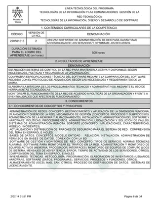 Modelo de
Mejora
LÍNEA TECNOLÓGICA DEL PROGRAMA
TECNOLOGÍAS DE LA INFORMACIÓN Y LAS COMUNICACIONES GESTIÓN DE LA
RED TECNOLÓGICA
TECNOLOGÍAS DE LA INFORMACIÓN, DISEÑO Y DESARROLLO DE SOFTWARE
1. CONTENIDOS CURRICULARES DE LA COMPETENCIA
DENOMINACIÓNCÓDIGO:
220501013
VERSIÓN DE
LA NCL
2
2. RESULTADOS DE APRENDIZAJE
UTILIZAR SOFTWARE DE ADMINISTRACIÓN DE RED PARA GARANTIZAR
ACCESIBILIDAD DE LOS SERVICIOS Y OPTIMIZAR LOS RECURSOS.
DURACIÓN ESTIMADA
PARA EL LOGRO DEL
APRENDIZAJE (en horas)
500 horas
DENOMINACIÓN
ESTABLECER SISTEMAS DE CONTROL EN LA RED PARA MANTENERLA ACTIVA Y DISPONIBLE; SEGÚN
NECESIDADES, POLÍTICAS Y RECURSOS DE LA ORGANIZACIÓN.
COMPROBAR ESPECIFICACIONES TÉCNICAS DEL SOFTWARE MEDIANTE LA COMPARACIÓN DEL SOFTWARE
RECIBIDO CON EL PROTOCOLO DE ADQUISICIÓN, SEGÚN LAS NECESIDADES Y REQUERIMIENTOS DE LA
MISMA.
ELABORAR LA BITÁCORA DE LOS PROCEDIMIENTOS TÉCNICOS Y ADMINISTRATIVOS, MEDIANTE EL USO DE
HERRAMIENTAS TECNOLÓGICAS
MONITOREAR EL FUNCIONAMIENTO DE LA RED DE ACUERDO A POLÍTICAS DE LA ORGANIZACIÓN Y FRENTE A
EVENTUALIDADES QUE AFECTEN SU FUNCIONAMIENTO
3. CONOCIMIENTOS
3.1. CONOCIMIENTOS DE CONCEPTOS Y PRINCIPIOS
ADMINISTRACIÓN DE REDES: CONCEPTO. RECONOCIMIENTO Y APLICACIÓN DE LA DIMENSIÓN FUNCIONAL
(PLANEACIÓN Y DISEÑO DE LA RED). MECANISMOS DE GESTIÓN (CONCEPTOS. PROCESOS Y SUBPROCESOS.
ADMINISTRACIÓN DE LA MEMORIA Y ALMACENAMIENTO). INSTALACIÓN Y ADMINISTRACIÓN DEL SOFTWARE Y
HARDWARE. POLÍTICAS, PROCEDIMIENTOS, ADMINISTRACIÓN, LOCALIZACIÓN Y SOLUCIÓN DE FALLOS.
SISTEMAS DE ADMINISTRACIÓN REMOTA. SOPORTE (CONCEPTO, IMPLICACIONES, CARACTERÍSTICAS,
MODELO, INCIDENTES)
ACTUALIZACIÓN Y DISTRIBUCIÓN DE PARCHES DE SEGURIDAD PARA EL SISTEMA DE RED. COMPRENSIÓN
DEL TEMA EN ESPAÑOL E INGLÉS.
BASES DE DATOS: CONCEPTOS. MODELO ENTIDAD RELACIÓN. INSTALACIÓN. ADMINISTRACIÓN DE
PERMISOS EN BASES DE DATOS. CONEXIÓN CON LA BD
SOFTWARE DE GESTIÓN Y MONITOREO DE RED: CONCEPTO. TIPOS DE SERVICIO. NORMAS TÉCNICAS.
ALARMAS. SOFTWARE PARA MONITOREAR EL TRÁFICO EN LA RED. ADMINISTRACIÓN Y MONITOREO DE
EQUIPOS ACTIVOS (MEMORIA, PROCESADOR, INTERFACES). MONITOREO DE EQUIPOS DE CÓMPUTO (LOGS
DE SISTEMA, MENSAJES DE ADVERTENCIA, ERROR, TIEMPO DE ACTIVIDAD DE LOS SERVIDORES, OTROS).
COMPRENSIÓN DEL TEMA EN ESPAÑOL E INGLÉS.
INVENTARIOS: TÉCNICAS. METODOLOGÍA. PROGRAMACIÓN. ELABORACIÓN DE INVENTARIOS (USUARIOS,
HARDWARE, SOFTWARE (DATOS, PROGRAMAS), SERVICIOS, PROCESOS Y FUNCIONES, OTROS).
ALMACENAMIENTO (ISCSI, NAS, SAN, OTROS). PROCESO DE DISTRIBUCIÓN DE DATOS. SISTEMAS DE
LICENCIAMIENTO.
Página 6 de 342/07/14 01:51 PM
 