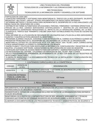 Modelo de
Mejora
LÍNEA TECNOLÓGICA DEL PROGRAMA
TECNOLOGÍAS DE LA INFORMACIÓN Y LAS COMUNICACIONES GESTIÓN DE LA
RED TECNOLÓGICA
TECNOLOGÍAS DE LA INFORMACIÓN, DISEÑO Y DESARROLLO DE SOFTWARE
FORTALEZAS DE CADA UNO.
CONFIGURA HARDWARE Y SOFTWARE PARA MONITOREAR EL TRÁFICO EN LA RED (ENTRANTE, SALIENTE,
BROADCAST, MULTICAST, UNICAST, OTROS) DOCUMENTADO LOS RESULTADOS OBTENIDOS
DETERMINA MÉTODOS O TECNOLOGÍAS PARA INCREMENTAR EL DESEMPEÑO DE LA RED ANALIZANDO LOS
RESULTADOS DEL MONITOREO DE LA RED.
DISTRIBUYE DE FORMA AUTOMATIZADA APLICACIONES, PARCHES, FIRMWARES Y SISTEMAS OPERATIVOS A
TRAVÉS DE LA RED, USANDO SERVIDORES CENTRALIZADOS Y DENTRO DE LAS VENTANAS DE
MANTENIMIENTO GENERADAS REDUCIENDO EL IMPACTO EN LA OPERACIÓN NORMAL DE LA RED.
CLASIFICA EL TRÁFICO QUE TRANSMITE O RECIBE CADA HOST ESTABLECIENDO POLÍTICAS DE CALIDAD DE
SERVICIO.
CREA INFORME DE LA UTILIZACIÓN DE RECURSOS DE LOS EQUIPOS QUE UTILIZA EN LA RED (SERVIDORES,
CLIENTES Y EQUIPOS ACTIVOS) MEDIANTE EL MONITOREO.
PROGRAMA ALARMAS VISUALES, SONORAS Y CON NOTIFICACIÓN AL CORREO ELECTRÓNICO CUANDO SE
PRESENTAN PROBLEMAS EN EL DESEMPEÑO DE LOS SISTEMAS DE LA RED DE LA ORGANIZACIÓN.
MONITOREA EL ESTADO DE LOS SERVICIOS: HTTP, FTP, DNS, PROXY, SSH, TELNET, DHCP, CORREO ENTRE
OTROS GARANTIZANDO LA CORRECTA OPERACIÓN DE LOS MISMOS.
DISEÑA PLANES Y POLÍTICAS PARA RESPALDAR LA INFORMACIÓN, CONFIGURACIÓN Y REGISTROS DE LOS
EQUIPOS, UTILIZANDO SOFTWARE, GARANTIZANDO SU RECUPERACIÓN EN CASO DE DESASTRE.
CONFIGURA SOFTWARE DE ACCESO REMOTO PARA DAR SOPORTE Y ADMINISTRAR EQUIPOS DE ACUERDO A
LAS NECESIDADES DEL SISTEMA, UTILIZANDO LOS SERVICIOS DE SSH, TELNET, RDP Y OTROS.
APLICA PROCEDIMIENTOS APROBADOS, DE AFINAMIENTO DE LA RED CON BASE EN LOS REGISTROS DE
MEDICIONES Y MONITOREO.
ELABORA EL INVENTARIO Y LA DOCUMENTACIÓN TÉCNICA DE LA INSTALACIÓN Y CONFIGURACIÓN DEL
HARDWARE Y SOFTWARE.
1. CONTENIDOS CURRICULARES DE LA COMPETENCIA
DENOMINACIÓNCÓDIGO:
220501014
VERSIÓN DE
LA NCL
2
2. RESULTADOS DE APRENDIZAJE
ADMINISTRAR HARDWARE Y SOFTWARE DE SEGURIDAD EN LA RED A PARTIR
DE NORMAS INTERNACIONALES.
DURACIÓN ESTIMADA
PARA EL LOGRO DEL
APRENDIZAJE (en horas)
420 horas
DENOMINACIÓN
IMPLEMENTAR EL PLAN DE SEGURIDAD EN LA ORGANIZACIÓN APLICANDO ESTÁNDARES Y NORMAS
INTERNACIONALES DE SEGURIDAD VIGENTES.
DIAGNOSTICAR EL ESTADO DE LA SEGURIDAD EN LA RED DE DATOS DE LA ORGANIZACIÓN PARA DEFINIR EL
PLAN DE SEGURIDAD.
MONITOREAR LOS EVENTOS EN LA INFRAESTRUCTURA DE RED, MEDIANTE HERRAMIENTAS Y TÉCNICAS
FORENSES QUE PERMITAN DETERMINAR INCIDENTES DE SEGURIDAD SOBRE LA RED DE DATOS.
ELABORAR LA DOCUMENTACIÓN DE LOS PROCEDIMIENTOS TÉCNICOS Y ADMINISTRATIVOS, DE ACUERDO A
Página 8 de 342/07/14 01:51 PM
 