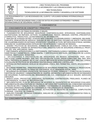 Modelo de
Mejora
LÍNEA TECNOLÓGICA DEL PROGRAMA
TECNOLOGÍAS DE LA INFORMACIÓN Y LAS COMUNICACIONES GESTIÓN DE LA
RED TECNOLÓGICA
TECNOLOGÍAS DE LA INFORMACIÓN, DISEÑO Y DESARROLLO DE SOFTWARE
LOS REQUERIMIENTOS Y LAS NECESIDADES DEL CLIENTE Y APLICANDO NORMAS INTERNACIONALES
VIGENTES.
DEFINIR EL PLAN DE SEGURIDAD PARA LA RED DE DATOS APLICANDO ESTÁNDARES Y NORMAS
INTERNACIONALES DE SEGURIDAD VIGENTES
3. CONOCIMIENTOS
3.1. CONOCIMIENTOS DE CONCEPTOS Y PRINCIPIOS
COMPRENSIÓN DE LOS TEMAS EN ESPAÑOL E INGLÉS.
FUNDAMENTOS DE SEGURIDAD: SEGURIDAD, CONFIDENCIALIDAD, INTEGRIDAD, DISPONIBILIDAD,
AUTENTICIDAD, NO REPUDIO, ACTIVOS, VULNERABILIDAD, RIESGO, AMENAZA, CONTROL (PREVENTIVO,
CORRECTIVO, PREDICTIVO), LEVANTAMIENTO DE INFORMACIÓN.
ANÁLISIS DE ATAQUES EN RED: ATAQUES MÁS COMUNES, VULNERABILIDADES Y AMENAZAS, MALWARE,
EXPLOITS, DENEGACIÓN DE SERVICIO, ANÁLISIS DE RED VÍA SNIFFERS, ESCANEO DE HOSTS Y DETECCIÓN
DE VULNERABILIDADES EN SISTEMAS OPERATIVOS Y EQUIPOS ACTIVOS, METODOLOGÍA ETHICAL HACKING,
ANÁLISIS DE VULNERABILIDADES INTRUSIVAS Y NO INTRUSIVAS Y ANÁLISIS DE RIESGOS.
DISEÑO: POLÍTICAS DE SEGURIDAD, NORMAS DE SEGURIDAD, FAMILIA ISO 27000, ESTÁNDARES,
PROCEDIMIENTOS, DISEÑO DE INFRAESTRUCTURA, ARQUITECTURA DE SEGURIDAD (FIREWALLS, PROXY,
IDS, IPS, VPN, APPLIANCES, WIDS).
CRIPTOGRAFÍA: INTRODUCCIÓN A LA CRIPTOGRAFÍA, CRIPTOGRAFÍA CLÁSICA Y MODERNA, ALGORITMOS
SIMÉTRICOS Y ASIMÉTRICOS, FIRMA DIGITAL Y CERTIFICADOS DIGITALES, DISTRIBUCIÓN DE LLAVES,
TOKENS, SMATCARDS, BIOMETRÍA.
APLICACIONES Y PROTOCOLOS DE SEGURIDAD EN REDES: KERBEROS, PGP, SSH,
SSL/TLS/SET,S/MIME,PKI,IPSEC, SAN, NAS, VIRTUALIZACIÓN, CLOUD, GREEN COMPUTING, AAA, WEP, WPA,
WPA2, PROTOCOLOS (RADIUS, 802.1X, EAP, OTROS). MÉTODOS DE AUTENTICACIÓN (WEP, WRA, RA2, OTROS),
UTILIZACIÓN DE POLÍTICAS DE SEGURIDAD CENTRALIZADAS (WIRELESS CONTROLLER).
DEFENSA EN PROFUNDIDAD; NIVELES DE SEGURIDAD, (FÍSICA, RED, PERIMETRAL, HOSTS, APLICACIONES Y
DATOS.
SEGURIDAD PERIMETRAL: PRINCIPIOS BÁSICOS DE SEGURIDAD PERIMETRAL, FIREWALLS, PROXY/CACHE,
IDS, IPS, VPN, APPLIANCES, FILTRADO DE CONTENIDOS, ACLS, INGENIERÍA SOCIAL, WIDS.
SEGURIDAD EN SISTEMAS OPERATIVOS: SISTEMAS DE FICHERO, PERMISOS Y ATRIBUTOS EN FICHEROS,
GESTIÓN DE USUARIOS Y ADMINISTRACIÓN DE GRUPOS, DEFINICIÓN E IMPLEMENTACIÓN DE ESTÁNDARES
DE SEGURIDAD. PLANIFICACIÓN DEL RENDIMIENTO DEL S.O., CONFIGURAR UN S.O. SEGURO, SERVICIOS
SEGUROS.
MARCO LEGAL: PROYECTOS, ASESORÍAS, OUTSORCING, CONTRATACIÓN, FREELANCE, PLANES DE
CONTINGENCIA, PLANES DE RECUPERACIÓN.
IMPLEMENTACIÓN: PLAN DE SEGURIDAD DE ACUERDO AL DIAGNÓSTICO DE SEGURIDAD EVALUADO,
IMPLEMENTACIÓN ARQUITECTURA DE FIREWALLS, MÉTODOS CRIPTOGRÁFICOS, IDS, CONEXIONES SEGURAS
A TRAVÉS DE VPN Y TÚNELES, POLÍTICAS, NORMAS Y ESTÁNDARES DE SEGURIDAD, EN EQUIPOS ACTIVOS Y
SISTEMAS OPERATIVOS, PLANES DE CONTINGENCIA Y RECUPERACIÓN DE DESASTRES.
MONITOREO: INCIDENTES DE SEGURIDAD, ACTIVACIÓN DE REGISTRO DE EVENTOS, COMPUTACIÓN
FORENSE, CONTROL DE CAMBIOS.
ANÁLISIS FORENSE: TÉCNICAS FORENSES, ANÁLISIS DE LA INFORMACIÓN, HERRAMIENTAS PARA EL
ANÁLISIS FORENSE.
3.2. CONOCIMIENTOS DE PROCESO
Página 9 de 342/07/14 01:51 PM
 