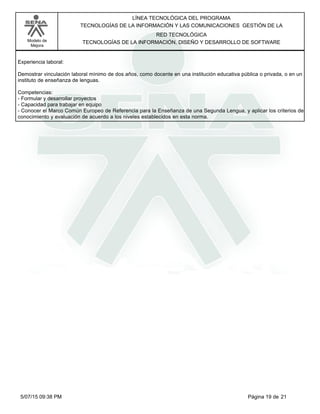 LÍNEA TECNOLÓGICA DEL PROGRAMA
TECNOLOGÍAS DE LA INFORMACIÓN Y LAS COMUNICACIONES GESTIÓN DE LA
Modelo de
Mejora
RED TECNOLÓGICA
TECNOLOGÍAS DE LA INFORMACIÓN, DISEÑO Y DESARROLLO DE SOFTWARE
Experiencia laboral:
Demostrar vinculación laboral mínimo de dos años, como docente en una institución educativa pública o privada, o en un
instituto de enseñanza de lenguas.
Competencias:
-Formular y desarrollar proyectos
-Capacidad para trabajar en equipo
-Conocer el Marco Común Europeo de Referencia para la Enseñanza de una Segunda Lengua, y aplicar los criterios de
conocimiento y evaluación de acuerdo a los niveles establecidos en esta norma.
Página 19 de 215/07/15 09:38 PM
 