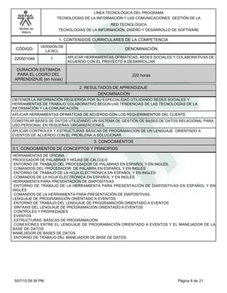 LÍNEA TECNOLÓGICA DEL PROGRAMA
TECNOLOGÍAS DE LA INFORMACIÓN Y LAS COMUNICACIONES GESTIÓN DE LA
Modelo de
Mejora
RED TECNOLÓGICA
TECNOLOGÍAS DE LA INFORMACIÓN, DISEÑO Y DESARROLLO DE SOFTWARE
1. CONTENIDOS CURRICULARES DE LA COMPETENCIA
DENOMINACIÓNCÓDIGO:
220501046
VERSIÓN DE
LA NCL
1
2. RESULTADOS DE APRENDIZAJE
APLICAR HERRAMIENTAS OFIMÁTICAS, REDES SOCIALES Y COLABORATIVAS DE
ACUERDO CON EL PROYECTO A DESARROLLAR
DURACIÓN ESTIMADA
PARA EL LOGRO DEL
APRENDIZAJE (en horas)
220 horas
DENOMINACIÓN
OBTENER LA INFORMACIÓN REQUERIDA POR SU ESPECIALIDAD UTILIZANDO REDES SOCIALES Y
HERRAMIENTAS DE TRABAJO COLABORATIVO SEGÚN LAS TENDENCIAS DE LAS TECNOLOGÍAS DE LA
INFORMACIÓN Y LA COMUNICACIÓN.
APLICAR HERRAMIENTAS OFIMÁTICAS DE ACUERDO CON LOS REQUERIMIENTOS DEL CLIENTE
CONSTRUIR BASES DE DATOS UTILIZANDO UN SISTEMA DE GESTIÓN DE BASES DE DATOS RELACIONAL PARA
USO PERSONAL EN PEQUEÑAS ORGANIZACIONES.
APLICAR CONTROLES Y ESTRUCTURAS BÁSICAS DE PROGRAMACIÓN DE UN LENGUAJE ORIENTADO A
EVENTOS DE ACUERDO CON EL PROBLEMA A SOLUCIONAR.
3. CONOCIMIENTOS
3.1. CONOCIMIENTOS DE CONCEPTOS Y PRINCIPIOS
HERRAMIENTAS DE OFICINA
PROCESADOR DE PALABRAS Y HOJAS DE CÁLCULO
ENTORNO DE TRABAJO DEL PROCESADOR DE PALABRAS EN ESPAÑOL Y EN INGLÉS.
COMANDOS DEL PROCESADOR DE PALABRA EN ESPAÑOL Y EN INGLÉS
ENTORNO DE TRABAJO DE LA HOJA ELECTRÓNICA EN ESPAÑOL Y EN INGLÉS
COMANDOS DE LA HOJA ELECTRÓNICA EN ESPAÑOL Y EN INGLÉS
HERRAMIENTA PARA PRESENTACIÓN DE DIAPOSITIVAS
ENTORNO DE TRABAJO DE LA HERRAMIENTA PARA PRESENTACIÓN DE DIAPOSITIVAS EN ESPAÑOL Y EN
INGLÉS
COMANDOS DE LA HERRAMIENTA PARA PRESENTACIÓN DE DIAPOSITIVAS.
LENGUAJE DE PROGRAMACIÓN ORIENTADO A EVENTOS
ENTORNO DE TRABAJO DEL LENGUAJE DE PROGRAMACIÓN ORIENTADO A EVENTOS
SINTAXIS DEL LENGUAJE DE PROGRAMACIÓN ORIENTADO A EVENTOS
CONTROLES Y PROPIEDADES
EVENTOS
ESTRUCTURAS BÁSICAS DE PROGRAMACIÓN
CONEXIONES ENTRE EL LENGUAJE DE PROGRAMACIÓN ORIENTADO A EVENTOS Y EL MANEJADOR DE LA
BASE DE DATOS
MANEJADOR DE BASES DE DATOS
ENTORNO DE TRABAJO DEL MANEJADOR DE BASE DE DATOS
Página 8 de 215/07/15 09:38 PM
 