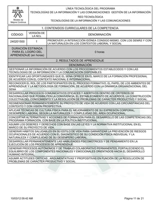 Modelo de
Mejora Continua
LÍNEA TECNOLÓGICA DEL PROGRAMA
TECNOLOGÍAS DE LA INFORMACIÓN Y LAS COMUNICACIONES GESTIÓN DE LA INFORMACIÓN
RED TECNOLÓGICA
TECNOLOGÍAS DE LA INFORMACIÓN Y LAS COMUNICACIONES
1. CONTENIDOS CURRICULARES DE LA COMPETENCIA
DENOMINACIÓNCÓDIGO:
240201500
VERSIÓN DE
LA NCL
1
2. RESULTADOS DE APRENDIZAJE
PROMOVER LA INTERACCIÓN IDÓNEA CONSIGO MISMO, CON LOS DEMÁS Y CON
LA NATURALEZA EN LOS CONTEXTOS LABORAL Y SOCIAL
DURACIÓN ESTIMADA
PARA EL LOGRO DEL
APRENDIZAJE (en horas)
0 horas
DENOMINACIÓN
GESTIONAR LA INFORMACIÓN DE ACUERDO CON LOS PROCEDIMIENTOS ESTABLECIDOS Y CON LAS
TECNOLOGÍAS DE LA INFORMACIÓN Y LA COMUNICACIÓN DISPONIBLES.
IDENTIFICAR LAS OPORTUNIDADES QUE EL SENA OFRECE EN EL MARCO DE LA FORMACIÓN PROFESIONAL
DE ACUERDO CON EL CONTEXTO NACIONAL E INTERNACIONAL.
RECONOCER EL ROL DE LOS PARTICIPANTES EN EL PROCESO FORMATIVO, EL PAPEL DE LOS AMBIENTES DE
APRENDIZAJE Y LA METODOLOGÍA DE FORMACIÓN, DE ACUERDO CON LA DINÁMICA ORGANIZACIONAL DEL
SENA
DESARROLLAR PROCESOS COMUNICATIVOS EFICACES Y ASERTIVOS DENTRO DE CRITERIOS DE
RACIONALIDAD QUE POSIBILITEN LA CONVIVENCIA, EL ESTABLECIMIENTO DE ACUERDOS, LA CONSTRUCCIÓN
COLECTIVA DEL CONOCIMIENTO Y LA RESOLUCIÓN DE PROBLEMAS DE CARÁCTER PRODUCTIVO Y SOCIAL.
REDIMENSIONAR PERMANENTEMENTE SU PROYECTO DE VIDA DE ACUERDO CON LAS CIRCUNSTANCIAS DEL
CONTEXTO Y CON VISIÓN PROSPECTIVA.
APLICAR TÉCNICAS DE CULTURA FÍSICA PARA EL MEJORAMIENTO DE SU EXPRESIÓN CORPORAL,
DESEMPEÑO LABORAL SEGÚN LA NATURALEZA Y COMPLEJIDAD DEL ÁREA OCUPACIONAL.
CONCERTAR ALTERNATIVAS Y ACCIONES DE FORMACIÓN PARA EL DESARROLLO DE LAS COMPETENCIAS DEL
PROGRAMA FORMACIÓN, CON BASE EN LA POLÍTICA INSTITUCIONAL.
ASUMIR LOS DEBERES Y DERECHOS CON BASE EN LAS LEYES Y LA NORMATIVA INSTITUCIONAL EN EL
MARCO DE SU PROYECTO DE VIDA.
GENERAR HÁBITOS SALUDABLES EN SU ESTILO DE VIDA PARA GARANTIZAR LA PREVENCIÓN DE RIESGOS
OCUPACIONALES DE ACUERDO CON EL DIAGNÓSTICO DE SU CONDICIÓN FÍSICA INDIVIDUAL Y LA
NATURALEZA Y COMPLEJIDAD DE SU DESEMPEÑO LABORAL.
DESARROLLAR PERMANENTEMENTE LAS HABILIDADES PSICOMOTRICES Y DE PENSAMIENTO EN LA
EJECUCIÓN DE LOS PROCESOS DE APRENDIZAJE.
GENERAR PROCESOS AUTÓNOMOS Y DE TRABAJO COLABORATIVO PERMANENTES, FORTALECIENDO EL
EQUILIBRIO DE LOS COMPONENTES RACIONALES Y EMOCIONALES ORIENTADOS HACIA EL DESARROLLO
HUMANO INTEGRAL.
ASUMIR ACTITUDES CRÍTICAS , ARGUMENTATIVAS Y PROPOSITIVAS EN FUNCIÓN DE LA RESOLUCIÓN DE
PROBLEMAS DE CARÁCTER PRODUCTIVO Y SOCIAL.
Página 11 de 2110/03/12 09:42 AM
 