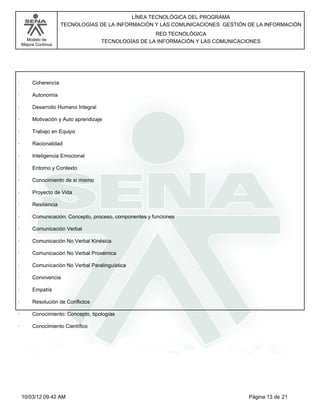 Modelo de
Mejora Continua
LÍNEA TECNOLÓGICA DEL PROGRAMA
TECNOLOGÍAS DE LA INFORMACIÓN Y LAS COMUNICACIONES GESTIÓN DE LA INFORMACIÓN
RED TECNOLÓGICA
TECNOLOGÍAS DE LA INFORMACIÓN Y LAS COMUNICACIONES
· Coherencia
· Autonomía
· Desarrollo Humano Integral
· Motivación y Auto aprendizaje
· Trabajo en Equipo
· Racionalidad
· Inteligencia Emocional
· Entorno y Contexto
· Conocimiento de sí mismo
· Proyecto de Vida
· Resiliencia
· Comunicación: Concepto, proceso, componentes y funciones
· Comunicación Verbal
· Comunicación No Verbal Kinésica
· Comunicación No Verbal Proxémica
· Comunicación No Verbal Paralinguística
· Convivencia
· Empatía
· Resolución de Conflictos
· Conocimiento: Concepto, tipologías
· Conocimiento Científico
Página 13 de 2110/03/12 09:42 AM
 