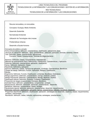 Modelo de
Mejora Continua
LÍNEA TECNOLÓGICA DEL PROGRAMA
TECNOLOGÍAS DE LA INFORMACIÓN Y LAS COMUNICACIONES GESTIÓN DE LA INFORMACIÓN
RED TECNOLÓGICA
TECNOLOGÍAS DE LA INFORMACIÓN Y LAS COMUNICACIONES
· Recurso renovables y no renovables
· Conceptos: Ecología, Medio Ambiente.
· Desarrollo Sostenible
· Normatividad Ambiental
· Utilización de Tecnologías más Limpias
· Problemáticas Urbanas
· Desarrollo a Escala Humana
Conceptos de público y privado
Ficha antropométrica: definición, características, clasificación, aplicaciones, tipos.
Técnicas de valoración: definición, tipos, características , selección, aplicación, formulas, baremos, índices
Test: Definición, clases, características, aplicaciones.
· Formatos: Clases, Características, Técnicas de diligenciamiento.
Baremos: Definición, Clases, Características, Interpretación.
Métodos de entrenamiento físico: Definiciones, Clasificación, Características y Aplicación.
Sistemas: Definición, características, aplicación, clasificación.
Series: Definición, Aplicación, Clases
Repetición: Definición y aplicación
Ejercicio: Definición, Clases, Tiempos de aplicación, Condición, Características, Beneficios.
Cargas de trabajo: Definición, Función, Aplicación, Riesgos, Clasificación.
Manejo.
Ergonomía: Definición, Función, Clasificación, Limitantes, Beneficios, Estándares.
Riesgo ergonómico: Definición, características, manejo, medición, análisis
Riesgo Psicosocial: Definición, Características, Manejo, Medición, Análisis.
Desempeño laboral: Definición, Duración, Cuidados, Clasificación.
Prevención de riesgos ocupacionales: Concepto, Beneficios.
Actividad física: definición ,características, componentes, ventajas
Biopsicosocial: definición, dimensión, aplicación, características. Desarrollo.
Beneficios: definición, características, clases, ventajas.
Rendimiento laboral: definición, aplicación, características, desarrollo, requerimientos.
Motricidad: definición, clasificación, aplicación, teorías, características, métodos, beneficios, desarrollo.
Programas deportivos: definición, clasificación, aplicación, estrategias de desarrollo, objetivos, clases, requerimientos,
ventajas y desventajas.
Recreación: definición, clases, métodos, aplicaciones, estrategias, características.
Página 14 de 2110/03/12 09:42 AM
 