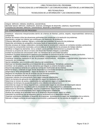 Modelo de
Mejora Continua
LÍNEA TECNOLÓGICA DEL PROGRAMA
TECNOLOGÍAS DE LA INFORMACIÓN Y LAS COMUNICACIONES GESTIÓN DE LA INFORMACIÓN
RED TECNOLÓGICA
TECNOLOGÍAS DE LA INFORMACIÓN Y LAS COMUNICACIONES
Integrar: definición, métodos, beneficios, características.
Bienestar laboral: definición, clasificación, alcances, estrategias de desarrollo, cobertura, requerimientos.
Competencias laborales: definición, características, desarrollo y requerimient
Establecer relaciones interpersonales dentro de criterios de libertad, justicia, respeto, responsabilidad, tolerancia y
solidaridad.
Analizar de manera crítica las situaciones pertinentes que contribuyen a la resolución de problemas.
Argumentar y acoger los criterios que contribuyen a la resolución de problemas
Proponer alternativas creativas, lógicas y coherentes que posibiliten la resolución de problemas
Desarrollar actividades de autogestión orientadas hacia el mejoramiento personal
Abordar procesos de trabajo colaborativo orientados hacia la construcción colectiva en contextos sociales y productivos.
Armonizar los componentes racionales y emocionales en el desarrollo de los procesos de trabajo colectivo.
Identificar e integrar los elementos de su contexto que le permiten redimensionar su proyecto de vida.
Vivenciar su proyecto de vida en el marco del Desarrollo Humano Integral y sustentable.
Facilitar los procesos de comunicación entre los miembros de la comunidad educativa.
Establecer procesos comunicativos asertivos que posibiliten la convivencia en los contextos social y productivo
Resolver conflictos mediante el uso de la racionalidad, la argumentación y la asertividad.
Establecer acuerdos mediante el uso de procesos comunicativos, racionales y argumentados orientados hacia la
resolución de problemas.
Aportar elementos para la construcción colectiva del conocimiento
Optimizar los recursos requeridos en el desarrollo de sus actividades formativas y productivas.
Contribuir en el cuidado y uso de los elementos que integran su entorno formativo y laboral.
Disponer los residuos teniendo en cuenta las normas de clasificación de los mismos.
Mantener limpio y ordenado el lugar donde desarrolla sus actividades formativas y productivas
Diligenciar la ficha antropométrica según las técnicas de valoración.
Registrar los resultados del test de acuerdo con los formatos establecidos.
Analizar los resultados del test de acuerdo con los baremos.
Interpretar métodos de entrenamiento físico según sistemas establecidos.
Definir los tiempos de aplicación de cada ejercicio según los resultados del test.
Determinar el número de series y repeticiones de cada ejercicio según el resultado del test.
Establecer los tiempos de pausas de acuerdo a los métodos de entrenamiento.
Interpretar las cargas de trabajo ergonómicas y psicosociales según la naturaleza del desempeño laboral
Determinar los ejercicios específicos para la prevención del riesgo ergonómico y psicosocial.
Seleccionar los elementos, materiales, equipos e implementos según el plan de acondicionamiento físico.
Aplicar el plan de acondicionamiento físico según el diagnóstico establecido.
Analizar las ventajas de la actividad física en la dimensión Biopsicosocial según su criterio.
Interpretar los beneficios que se adquieren para su rendimiento en el desempeño laboral.
Organizar actividades orientadas al desarrollo de programas recreodeportivos según las necesidades de su entorno.
Ejecutar e integrar acciones encaminadas a la promoción y participación en los eventos de acuerdo con las
3.2. CONOCIMIENTOS DE PROCESO
Página 15 de 2110/03/12 09:42 AM
 