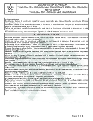 Modelo de
Mejora Continua
LÍNEA TECNOLÓGICA DEL PROGRAMA
TECNOLOGÍAS DE LA INFORMACIÓN Y LAS COMUNICACIONES GESTIÓN DE LA INFORMACIÓN
RED TECNOLÓGICA
TECNOLOGÍAS DE LA INFORMACIÓN Y LAS COMUNICACIONES
políticas de bienestar.
Identificar las técnicas de coordinación motriz fina y gruesa relacionadas para el desarrollo de las competencias definidas
en su perfil ocupacional.
Seleccionar técnicas que le permitan potencializar su capacidad de reacción mental, y mejorar sus destrezas motoras
según la naturaleza propia del entorno laboral.
Valorar las técnicas y procedimientos necesarios para lograr su desempeño psicomotriz de acuerdo con el área
ocupacional.
Implementar las técnicas y procedimientos para lograr mayor productividad en su desempeño laboral.
Establece relaciones interpersonales dentro de criterios de libertad, justicia, respeto, responsabilidad, tolerancia y
solidaridad según principios y valores universales.
Analiza de manera crítica las situaciones pertinentes que contribuyen a la resolución de problemas según los
requerimientos de los contextos productivos y sociales.
Argumenta y acoge objetivamente los criterios que contribuyen a la resolución de problemas según requerimientos del
proceso formativo en función de las demandas concretas de los contextos productivos y sociales.
Propone alternativas creativas, lógicas y coherentes que posibiliten la resolución de problemas según la demanda del
contexto social y productivo.
Desarrolla actividades de autogestión orientadas hacia el mejoramiento personal según los requerimientos del proceso
formativo.
Aborda procesos de trabajo colaborativo orientados hacia la construcción colectiva según los requerimientos de los
contextos sociales y productivos.
Armoniza los componentes racionales y emocionales en el desarrollo de los procesos de trabajo colectivo según normas
de convivencia.
Identifica e integra los elementos de su contexto que le permiten redimensionar su proyecto de vida.
Vivencia su proyecto de vida en el marco del Desarrollo Humano Integral según competencias ciudadanas.
Se comunica fácilmente con los miembros de la comunidad educativa según protocolos y normas de convivencia
institucional.
Establece procesos comunicativos asertivos que posibilitan la convivencia en los contextos social y productivo de acuerdo
con las competencias ciudadanas.
Resuelve conflictos mediante el uso de la racionalidad, la argumentación y la asertividad.
Establece acuerdos mediante el uso de procesos comunicativos, racionales y argumentados orientados hacia la
resolución de problemas según normas y protocolos institucionales.
Aporta elementos en la construcción colectiva del conocimiento según la naturaleza del problema.
Optimiza los recursos requeridos en el desarrollo de sus actividades formativas y productivas según normas
institucionales.
Contribuye en el cuidado y uso de los elementos que integran su entorno formativo y laboral según normas institucionales.
Dispone los residuos teniendo en cuenta las normas de clasificación de los mismos.
Mantiene limpio y ordenado el lugar donde desarrolla sus actividades formativas y productivas según estándares de
protección ambiental.
Aplica los test de condición física según técnicas de medición.
4. CRITERIOS DE EVALUACIÓN
Página 16 de 2110/03/12 09:42 AM
 