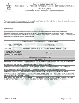 Modelo de
Mejora Continua
LÍNEA TECNOLÓGICA DEL PROGRAMA
TECNOLOGÍAS DE LA INFORMACIÓN Y LAS COMUNICACIONES GESTIÓN DE LA INFORMACIÓN
RED TECNOLÓGICA
TECNOLOGÍAS DE LA INFORMACIÓN Y LAS COMUNICACIONES
Tener experiencia mínima en procesos de formación o actividades laborales de 2 años en el área de desarrollo humano
con el enfoque basado en competencias laborales.
Competencias:
Gestionar procesos de desarrollo humano según las particularidades de los contextos sociales y productivos.
Interactuar idóneamente consigo mismo con los demás y con la naturaleza según los contextos sociales y productivos.
Promover el desarrollo de las actividades físicas que posibiliten el desempeño laboral seguro y eficaz, un estilo de vida
saludable y el mejoramiento de la calidad de vida.
1. CONTENIDOS CURRICULARES DE LA COMPETENCIA
DENOMINACIÓNCÓDIGO:
240201501
VERSIÓN DE
LA NCL
1
2. RESULTADOS DE APRENDIZAJE
COMPRENDER TEXTOS EN INGLÉS EN FORMA ESCRITA Y AUDITIVA
DURACIÓN ESTIMADA
PARA EL LOGRO DEL
APRENDIZAJE (en horas)
180 horas
DENOMINACIÓN
ENCONTRAR VOCABULARIO Y EXPRESIONES DE INGLÉS TÉCNICO EN ANUNCIOS, FOLLETOS, PÁGINAS WEB,
LEER TEXTOS MUY BREVES Y SENCILLOS EN INGLÉS GENERAL Y TÉCNICO
COMPRENDER LA IDEA PRINCIPAL EN AVISOS Y MENSAJES BREVES, CLAROS Y SENCILLOS EN INGLÉS
ENCONTRAR INFORMACIÓN ESPECÍFICA Y PREDECIBLE EN ESCRITOS SENCILLOS Y COTIDIANOS
COMPRENDER FRASES Y VOCABULARIO HABITUAL SOBRE TEMAS DE INTERÉS PERSONAL Y TEMAS
COMUNICARSE EN TAREAS SENCILLAS Y HABITUALES QUE REQUIEREN UN INTERCAMBIO SIMPLE Y DIRECTO
DE INFORMACIÓN COTIDIANA Y TÉCNICA
REALIZAR INTERCAMBIOS SOCIALES Y PRÁCTICOS MUY BREVES, CON UN VOCABULARIO SUFICIENTE PARA
HACER UNA EXPOSICIÓN O MANTENER UNA CONVERSACIÓN SENCILLA SOBRE TEMAS TÉCNICOS
Página 18 de 2110/03/12 09:42 AM
 