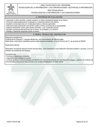 Modelo de
Mejora Continua
LÍNEA TECNOLÓGICA DEL PROGRAMA
TECNOLOGÍAS DE LA INFORMACIÓN Y LAS COMUNICACIONES GESTIÓN DE LA INFORMACIÓN
RED TECNOLÓGICA
TECNOLOGÍAS DE LA INFORMACIÓN Y LAS COMUNICACIONES
-Interpreta un texto sencillo y puede construir un mapa conceptual basado en el mismo.
-Pronuncia adecuadamente el vocabulario y modismos básicos del idioma
-Sostiene conversaciones con vocabulario básico y técnico aprendido.
-Estructura adecuadamente una opinión sobre un tema conocido de su especialidad.
-Elabora resúmenes cortos sobre textos sencillos, y con contenido técnico.
-Escribe o presenta descripciones de sí mismo, su profesión y su entorno.
-Plantea y responde preguntas sobre sí mismo.
4. CRITERIOS DE EVALUACIÓN
Requisitos Académicos:
Profesional en Idiomas o Lenguas Modernas, con conocimiento del idioma inglés.
Debe tener y demostrar mediante examen internacional acreditado, un nivel mínimo de C1, de acuerdo al MCER.
Experiencia laboral:
Demostrar vinculación laboral mínimo de dos años, como docente en una institución educativa pública o privada, o en un
instituto de enseñanza de lenguas.
Competencias:
-Formular y desarrollar proyectos
-Capacidad para trabajar en equipo
-Conocer el Marco Común Europeo de Referencia para la Enseñanza de una Segunda Lengua, y aplicar los criterios de
conocimiento y evaluación de acuerdo a los niveles establecidos en esta norma.
5. PERFIL TÉCNICO DEL INSTRUCTOR
Página 20 de 2110/03/12 09:42 AM
 