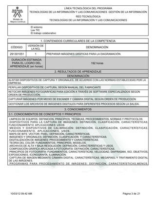 Modelo de
Mejora Continua
LÍNEA TECNOLÓGICA DEL PROGRAMA
TECNOLOGÍAS DE LA INFORMACIÓN Y LAS COMUNICACIONES GESTIÓN DE LA INFORMACIÓN
RED TECNOLÓGICA
TECNOLOGÍAS DE LA INFORMACIÓN Y LAS COMUNICACIONES
El entorno
Las TIC
El trabajo colaborativo
1. CONTENIDOS CURRICULARES DE LA COMPETENCIA
DENOMINACIÓNCÓDIGO:
291301051
VERSIÓN DE
LA NCL
1
2. RESULTADOS DE APRENDIZAJE
PREPARAR IMÁGENES GRÁFICAS PARA LA DIAGRAMACIÓN.
DURACIÓN ESTIMADA
PARA EL LOGRO DEL
APRENDIZAJE (en horas)
192 horas
DENOMINACIÓN
ALISTAR DISPOSITIVOS DE CAPTURA Y ORIGINALES, DE ACUERDO CON LAS NORMAS ESTABLECIDAS POR LA
EMPRESA.
PERFILAR DISPOSITIVOS DE CAPTURA, SEGÚN MANUAL DEL FABRICANTE
RETOCAR IMÁGENES FOTOGRÁFICAS PARA EDICIÓN A TRAVÉS DE SOFTWARE ESPECIALIZADOS SEGÚN
ORDEN DE PRODUCCIÓN.
CAPTURAR IMÁGENES POR MEDIO DE ESCÁNER Y CÁMARA DIGITAL SEGÚN ORDEN DE PRODUCCIÓN
GESTIONAR LOS ARCHIVOS DE IMÁGENES DIGITALES PARA DIFERENTES PROCESOS SEGÚN LA SALIDA.
LIMPIEZA DE EQUIPOS: DEFINICIÓN, PRINCIPIOS, TÉCNICAS, PROCEDIMIENTOS, NORMAS Y PROTOCOLOS
DISPOSITIVOS PARA LA CAPTURA DE IMÁGENES: DEFINICIÓN, CLASIFICACIÓN, CARACTERÍSTICAS,
FUNCIONAMIENTO APLICACIONES USOS
MEDIOS Y DISPOSITIVOS DE CALIBRACIÓN: DEFINICIÓN, CLASIFICACIÓN, CARACTERÍSTICAS,
FUNCIONAMIENTO, APLICACIONES, USOS.
MAPA DE BITS VECTOR- PIXEL: DEFINICIÓN, CARACTERÍSTICAS.
IMÁGENES Y ORIGINALES: DEFINICIÓN, CLASIFICACIÓN Y CARACTERÍSTICAS.
DIGITALIZACIÓN DE IMÁGENES: PROCEDIMIENTO Y CARACTERÍSTICAS.
TEORÍA DEL COLOR: FUNDAMENTOS, PRINCIPIOS, MODELOS.
ARCHIVOS DE ALTA Y BAJA RESOLUCIÓN: DEFINICIÓN, CARACTERÍSTICAS Y USOS.
COMPOSICIÓN GRÁFICA APLICADA A FOTOGRAFÍA: DEFINICIÓN, CARACTERÍSTICAS.
PRINCIPIOS DE FOTOGRÁFIA: FUNDAMENTOS, CARACTERÍSTICAS, VELOCIDAD, DIAFRAGMA, ISO, OBJETIVOS,
EXPOSICIONES, ICONOGRAFÍA, ILUMINACIÓN.
CAPTURA DE IMAGEN MEDIANTE CÁMARA DIGITAL: CARACTERÍSTICAS, MEGAPIXEL Y TRATAMIENTO DIGITAL
DE LAS IMÁGENES.
PROGRAMAS PARA PROCESAMIENTO DE IMÁGENES: DEFINICIÓN, CARACTERÍSTICAS,MENÚS,
3. CONOCIMIENTOS
3.1. CONOCIMIENTOS DE CONCEPTOS Y PRINCIPIOS
Página 3 de 2110/03/12 09:42 AM
 
