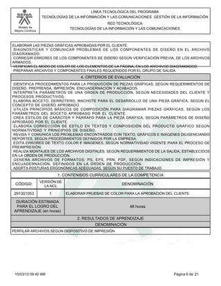 Modelo de
Mejora Continua
LÍNEA TECNOLÓGICA DEL PROGRAMA
TECNOLOGÍAS DE LA INFORMACIÓN Y LAS COMUNICACIONES GESTIÓN DE LA INFORMACIÓN
RED TECNOLÓGICA
TECNOLOGÍAS DE LA INFORMACIÓN Y LAS COMUNICACIONES
ELABORAR LAS PIEZAS GRÁFICAS APROBADAS POR EL CLIENTE.
DIAGNOSTICAR Y COMUNICAR PROBLEMAS DE LOS COMPONENTES DE DISEÑO EN EL ARCHIVO
DIAGRAMADO.
CORREGIR ERRORES DE LOS COMPONENTES DE DISEÑO SEGÚN VERIFICACIÓN PREVIA, DE LOS ARCHIVOS
ARMADOS.
VERIFICAR EL MODO DE COLOR DE LOS ELEMENTOS DE LA PÁGINA, EN LOS ARCHIVOS DIAGRAMADOS.
PREPARAR ARCHIVOS Y COMPONENTES FINALES REQUERIDOS POR EL GRUPO DE SALIDA.
IDENTIFICA PROCEDIMIENTOS PARA LA PRODUCCIÓN DE PIEZAS GRÁFICAS, SEGÚN REQUERIMIENTOS DE
DISEÑO, PREPRENSA, IMPRESIÓN, ENCUADERNACIÓN Y ACABADOS.
INTERPRETA PARÁMETROS DE UNA ORDEN DE PRODUCCIÓN, SEGÚN NECESIDADES DEL CLIENTE Y
PROCESOS PRODUCTIVOS.
ELABORA BOCETO, DERROTERO, MACHOTE PARA EL DESARROLLO DE UNA PIEZA GRÁFICA, SEGÚN EL
CONCEPTO DE DISEÑO APROBADO.
UTILIZA PRINCIPIOS BÁSICOS DE COMPOSICIÓN PARA DIAGRAMAR PIEZAS GRÁFICAS, SEGÚN LOS
PARÁMETROS DEL BOCETO APROBADO POR EL CLIENTE.
CREA ESTILOS DE CARÁCTER Y PÁRRAFO PARA LA PIEZA GRÁFICA, SEGÚN PARÁMETROS DE DISEÑO
APROBADO POR EL CLIENTE.
ELABORA CORRECCIÓN DE ESTILO EN TEXTOS Y COMPOSICIÓN DEL PRODUCTO GRÁFICO SEGÚN
NORMATIVIDAD Y PRINCIPIOS DE DISEÑO.
REVISA Y COMUNICA LOS PROBLEMAS ENCONTRADOS CON TEXTO, GRÁFICOS E IMÁGENES DILIGENCIANDO
REPORTES, SEGÚN PROCEDIMIENTOS DEFINIDOS POR LA EMPRESA.
EDITA ERRORES DE TEXTO COLOR E IMÁGENES, SEGÚN NORMATIVIDAD VIGENTE PARA EL PROCESO DE
PREIMPRESIÓN.
REALIZA MONTAJES DE LOS ARCHIVOS DIGITALES, SEGÚN REQUERIMIENTOS DE LA SALIDA, ESTABLECIDOS
EN LA ORDEN DE PRODUCCIÓN.
GENERA ARCHIVOS DE FORMATOS: PS, EPS, PRN, PDF, SEGÚN INDICACIONES DE IMPRESIÓN Y
ENCUADERNACIÓN, DEFINIDOS EN LA ORDEN DE PRODUCCIÓN.
ADOPTA POSTURAS ERGONÓMICAS ADECUADAS, SEGÚN SU PUESTO DE TRABAJO.
4. CRITERIOS DE EVALUACIÓN
1. CONTENIDOS CURRICULARES DE LA COMPETENCIA
DENOMINACIÓNCÓDIGO:
291301053
VERSIÓN DE
LA NCL
1
2. RESULTADOS DE APRENDIZAJE
ELABORAR PRUEBAS DE COLOR PARA LA APROBACIÓN DEL CLIENTE.
DURACIÓN ESTIMADA
PARA EL LOGRO DEL
APRENDIZAJE (en horas)
48 horas
DENOMINACIÓN
PERFILAR ARCHIVOS SEGÚN DISPOSITIVO DE IMPRESIÓN
Página 6 de 2110/03/12 09:42 AM
 