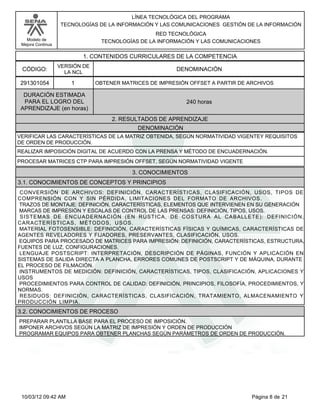 Modelo de
Mejora Continua
LÍNEA TECNOLÓGICA DEL PROGRAMA
TECNOLOGÍAS DE LA INFORMACIÓN Y LAS COMUNICACIONES GESTIÓN DE LA INFORMACIÓN
RED TECNOLÓGICA
TECNOLOGÍAS DE LA INFORMACIÓN Y LAS COMUNICACIONES
1. CONTENIDOS CURRICULARES DE LA COMPETENCIA
DENOMINACIÓNCÓDIGO:
291301054
VERSIÓN DE
LA NCL
1
2. RESULTADOS DE APRENDIZAJE
OBTENER MATRICES DE IMPRESIÓN OFFSET A PARTIR DE ARCHIVOS
DURACIÓN ESTIMADA
PARA EL LOGRO DEL
APRENDIZAJE (en horas)
240 horas
DENOMINACIÓN
VERIFICAR LAS CARACTERÍSTICAS DE LA MATRIZ OBTENIDA, SEGÚN NORMATIVIDAD VIGENTEY REQUISITOS
DE ORDEN DE PRODUCCIÓN.
REALIZAR IMPOSICIÓN DIGITAL DE ACUERDO CON LA PRENSA Y MÉTODO DE ENCUADERNACIÓN.
PROCESAR MATRICES CTP PARA IMPRESIÓN OFFSET, SEGÚN NORMATIVIDAD VIGENTE
CONVERSIÓN DE ARCHIVOS: DEFINICIÓN, CARACTERÍSTICAS, CLASIFICACIÓN, USOS, TIPOS DE
COMPRENSIÓN CON Y SIN PÉRDIDA, LIMITACIONES DEL FORMATO DE ARCHIVOS.
TRAZOS DE MONTAJE: DEFINICIÓN, CARACTERÍSTICAS, ELEMENTOS QUE INTERVIENEN EN SU GENERACIÓN
MARCAS DE IMPRESIÓN Y ESCALAS DE CONTROL DE LAS PRENSAS: DEFINICIÓN, TIPOS, USOS.
SISTEMAS DE ENCUADERNACIÓN (EN RÚSTICA, DE COSTURA AL CABALLETE): DEFINICIÓN,
CARACTERÍSTICAS, MÉTODOS, USOS.
MATERIAL FOTOSENSIBLE: DEFINICIÓN, CARACTERÍSTICAS FÍSICAS Y QUÍMICAS, CARACTERÍSTICAS DE
AGENTES REVELADORES Y FIJADORES, PRESERVANTES, CLASIFICACIÓN, USOS.
EQUIPOS PARA PROCESADO DE MATRICES PARA IMPRESIÓN: DEFINICIÓN, CARACTERÍSTICAS, ESTRUCTURA,
FUENTES DE LUZ, CONFIGURACIONES.
LENGUAJE POSTSCRIPT: INTERPRETACIÓN, DESCRIPCIÓN DE PÁGINAS, FUNCIÓN Y APLICACIÓN EN
SISTEMAS DE SALIDA DIRECTA A PLANCHA, ERRORES COMUNES DE POSTSCRIPT Y DE MÁQUINA, DURANTE
EL PROCESO DE FILMACIÓN.
INSTRUMENTOS DE MEDICIÓN: DEFINICIÓN, CARACTERÍSTICAS, TIPOS, CLASIFICACIÓN, APLICACIONES Y
USOS
PROCEDIMIENTOS PARA CONTROL DE CALIDAD: DEFINICIÓN, PRINCIPIOS, FILOSOFÍA, PROCEDIMIENTOS, Y
NORMAS.
RESIDUOS: DEFINICIÓN, CARACTERÍSTICAS, CLASIFICACIÓN, TRATAMIENTO, ALMACENAMIENTO Y
PRODUCCIÓN LIMPIA.
3. CONOCIMIENTOS
3.1. CONOCIMIENTOS DE CONCEPTOS Y PRINCIPIOS
PREPARAR PLANTILLA BASE PARA EL PROCESO DE IMPOSICIÓN.
IMPONER ARCHIVOS SEGÚN LA MATRIZ DE IMPRESIÓN Y ORDEN DE PRODUCCIÓN
PROGRAMAR EQUIPOS PARA OBTENER PLANCHAS SEGÚN PARÁMETROS DE ORDEN DE PRODUCCIÓN.
3.2. CONOCIMIENTOS DE PROCESO
Página 8 de 2110/03/12 09:42 AM
 