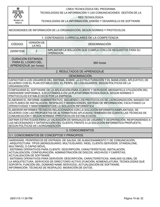 LÍNEA TECNOLÓGICA DEL PROGRAMA
TECNOLOGÍAS DE LA INFORMACIÓN Y LAS COMUNICACIONES GESTIÓN DE LA
Modelo de
Mejora
RED TECNOLÓGICA
TECNOLOGÍAS DE LA INFORMACIÓN, DISEÑO Y DESARROLLO DE SOFTWARE
NECESIDADES DE INFORMACIÓN DE LA ORGANIZACIÓN, SEGÚN NORMAS Y PROTOCOLOS.
1. CONTENIDOS CURRICULARES DE LA COMPETENCIA
DENOMINACIÓNCÓDIGO:
220501034
VERSIÓN DE
LA NCL
2
2. RESULTADOS DE APRENDIZAJE
IMPLANTAR LA SOLUCIÓN QUE CUMPLA CON LOS REQUISITOS PARA SU
OPERACIÓN.
DURACIÓN ESTIMADA
PARA EL LOGRO DEL
APRENDIZAJE (en horas)
360 horas
DENOMINACIÓN
CAPACITAR A LOS USUARIOS DEL SISTEMA, SOBRE LA ESTRUCTURACIÓN Y EL MANEJODEL APLICATIVO, DE
ACUERDO CON EL PLAN ESTABLECIDO, EL PERFIL DE LOSUSUARIOS, SEGÚN POLÍTICAS DE LA
ORGANIZACIÓN
CONFIGURAR EL SOFTWARE DE LA APLICACIÓN PARA CLIENTE Y SERVIDOR, MEDIANTELA UTILIZACIÓN DEL
HARDWARE DISPONIBLE, EJECUTÁNDOLA EN LA PLATAFORMATECNOLÓGICA, SEGÚN NORMAS Y
PROTOCOLOS ESTABLECIDOS POR LA EMPRESA.
ELABORAR EL INFORME ADMINISTRATIVO, SIGUIENDO LOS PROTOCOLOS DE LAORGANIZACIÓN, BASADO EN
LOS PLANES DE INSTALACIÓN, RESPALDO Y MIGRACIÓNDEL SISTEMA DE INFORMACIÓN, FACILITANDO LA
OPERATIVIDAD Y MANTENIMIENTODE LA SOLUCIÓN INFORMÁTICA
ELABORAR INFORMES TÉCNICOS RELACIONADOS CON LA SOLUCIÓN INFORMÁTICAIMPLANTADA, DE
ACUERDO CON LAS PROPUESTAS DE ALTERNATIVAS APLICADAS,TENIENDO EN CUENTA LAS TÉCNICAS DE
COMUNICACIÓN Y SEGÚN NORMAS YPROTOCOLOS ESTABLECIDOS.
DEFINIR ESTRATEGIAS PARA LA VALIDACIÓN DE MANUALES DE USUARIO Y DEOPERACIÓN, RESPONDIENDO A
LAS NECESIDADES Y SATISFACCIÓN DEL CLIENTE,FRENTE A LA SOLUCIÓN INFORMÁTICA PROPUESTA,
SEGÚN POLÍTICAS DE LAORGANIZACIÓN
3. CONOCIMIENTOS
3.1. CONOCIMIENTOS DE CONCEPTOS Y PRINCIPIOS
HARDWARE: PERIFÉRICOS DE ENTRADA, DE SALIDA, DE ALMACENAMIENTO Y DE COMUNICACIÓN.
ARQUITECTURA: TIPOS (MONOUSUARIO, MULTIUSUARIO, WEB), CLIENTE-SERVIDOR, STANDALONE,
MULTINIVEL O CAPAS MÓVIL.
SISTEMAS OPERATIVOS PARA CLIENTE: DESCRIPCIÓN, CARACTERÍSTICAS, INSTALACIÓN,
ACTUALIZACIÓN, CONFIGURACIÓN, ADMINISTRACIÓN DE DISCOS, ARCHIVOS Y CARPETAS,
ACTUALIZACIÓN DE SOFTWARE.
SISTEMAS OPERATIVOS PARA SERVIDOR: DESCRIPCIÓN, CARACTERÍSTICAS, ANÁLISIS GLOBAL DE
LA ARQUITECTURA, SERVICIOS DE DIRECTORIO ACTIVO (FUNCIÓN, NOMENCLATURA, TECNOLOGÍAS QUE
SOPORTA, FUNCIÓN DEL DOMAIND NAME SERVICES), ACTUALIZACIÓN DE SOFTWARE.
INFORMACIÓN: TÉCNICAS DE RESPALDO, MIGRACIÓN DE DATOS.
Página 14 de 3228/01/15 11:58 PM
 