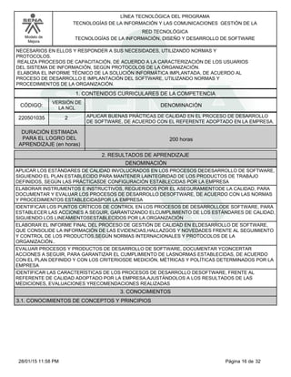 LÍNEA TECNOLÓGICA DEL PROGRAMA
TECNOLOGÍAS DE LA INFORMACIÓN Y LAS COMUNICACIONES GESTIÓN DE LA
Modelo de
Mejora
RED TECNOLÓGICA
TECNOLOGÍAS DE LA INFORMACIÓN, DISEÑO Y DESARROLLO DE SOFTWARE
NECESARIOS EN ELLOS Y RESPONDER A SUS NECESIDADES, UTILIZANDO NORMAS Y
PROTOCOLOS.
REALIZA PROCESOS DE CAPACITACIÓN, DE ACUERDO A LA CARACTERIZACIÓN DE LOS USUARIOS
DEL SISTEMA DE INFORMACIÓN, SEGÚN PROTOCOLOS DE LA ORGANIZACIÓN.
ELABORA EL INFORME TÉCNICO DE LA SOLUCIÓN INFORMÁTICA IMPLANTADA, DE ACUERDO AL
PROCESO DE DESARROLLO E IMPLANTACIÓN DEL SOFTWARE, UTILIZANDO NORMAS Y
PROCEDIMIENTOS DE LA ORGANIZACIÓN.
1. CONTENIDOS CURRICULARES DE LA COMPETENCIA
DENOMINACIÓNCÓDIGO:
220501035
VERSIÓN DE
LA NCL
2
2. RESULTADOS DE APRENDIZAJE
APLICAR BUENAS PRÁCTICAS DE CALIDAD EN EL PROCESO DE DESARROLLO
DE SOFTWARE, DE ACUERDO CON EL REFERENTE ADOPTADO EN LA EMPRESA.
DURACIÓN ESTIMADA
PARA EL LOGRO DEL
APRENDIZAJE (en horas)
200 horas
DENOMINACIÓN
APLICAR LOS ESTÁNDARES DE CALIDAD INVOLUCRADOS EN LOS PROCESOS DEDESARROLLO DE SOFTWARE,
SIGUIENDO EL PLAN ESTABLECIDO PARA MANTENER LAINTEGRIDAD DE LOS PRODUCTOS DE TRABAJO
DEFINIDOS, SEGÚN LAS PRÁCTICASDE CONFIGURACIÓN ESTABLECIDAS POR LA EMPRESA
ELABORAR INSTRUMENTOS E INSTRUCTIVOS, REQUERIDOS POR EL ASEGURAMIENTODE LA CALIDAD, PARA
DOCUMENTAR Y EVALUAR LOS PROCESOS DE DESARROLLO DESOFTWARE, DE ACUERDO CON LAS NORMAS
Y PROCEDIMIENTOS ESTABLECIDASPOR LA EMPRESA
IDENTIFICAR LOS PUNTOS CRÍTICOS DE CONTROL EN LOS PROCESOS DE DESARROLLODE SOFTWARE, PARA
ESTABLECER LAS ACCIONES A SEGUIR, GARANTIZANDO ELCUMPLIMIENTO DE LOS ESTÁNDARES DE CALIDAD,
SIGUIENDO LOS LINEAMIENTOSESTABLECIDOS POR LA ORGANIZACIÓN
ELABORAR EL INFORME FINAL DEL PROCESO DE GESTIÓN DE CALIDAD EN ELDESARROLLO DE SOFTWARE,
QUE CONSOLIDE LA INFORMACIÓN DE LAS EVIDENCIAS,HALLAZGOS Y NOVEDADES FRENTE AL SEGUIMIENTO
Y CONTROL DE LOS PRODUCTOS,SEGÚN NORMAS INTERNACIONALES Y PROTOCOLOS DE LA
ORGANIZACIÓN..
EVALUAR PROCESOS Y PRODUCTOS DE DESARROLLO DE SOFTWARE, DOCUMENTAR YCONCERTAR
ACCIONES A SEGUIR, PARA GARANTIZAR EL CUMPLIMIENTO DE LASNORMAS ESTABLECIDAS, DE ACUERDO
CON EL PLAN DEFINIDO Y CON LOS CRITERIOSDE MEDICIÓN, MÉTRICAS Y POLÍTICAS DETERMINADOS POR LA
EMPRESA
IDENTIFICAR LAS CARACTERÍSTICAS DE LOS PROCESOS DE DESARROLLO DESOFTWARE, FRENTE AL
REFERENTE DE CALIDAD ADOPTADO POR LA EMPRESA,AJUSTÁNDOLOS A LOS RESULTADOS DE LAS
MEDICIONES, EVALUACIONES YRECOMENDACIONES REALIZADAS
3. CONOCIMIENTOS
3.1. CONOCIMIENTOS DE CONCEPTOS Y PRINCIPIOS
Página 16 de 3228/01/15 11:58 PM
 