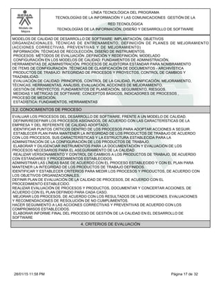 LÍNEA TECNOLÓGICA DEL PROGRAMA
TECNOLOGÍAS DE LA INFORMACIÓN Y LAS COMUNICACIONES GESTIÓN DE LA
Modelo de
Mejora
RED TECNOLÓGICA
TECNOLOGÍAS DE LA INFORMACIÓN, DISEÑO Y DESARROLLO DE SOFTWARE
MODELOS DE CALIDAD DE DESARROLLO DE SOFTWARE: IMPLANTACIÓN, OBJETIVOS
ORGANIZACIONALES, TÉCNICAS DE ENTRENAMIENTO, DEFINICIÓN DE PLANES DE MEJORAMIENTO
(ACCIONES CORRECTIVAS, PREVENTIVAS Y DE MEJORAMIENTO)
INFORMACIÓN: TÉCNICAS DE RECOLECCIÓN, DISEÑO DE INSTRUMENTOS.
PROCESOS: MÉTODOS DE EVALUACIÓN ,DEFINICIÓN Y REDEFINICIÓN, MODELADO
CONFIGURACIÓN EN LOS MODELOS DE CALIDAD: FUNDAMENTOS DE ADMINISTRACIÓN,
HERRAMIENTAS DE ADMINISTRACIÓN. PROCESOS DE AUDITORIA ESTÁNDAR PARA NOMBRAMIENTO
DE ÍTEMS DE CONFIGURACIÓN ,TÉCNICAS DE CLASIFICACIÓN DE DOCUMENTOS - ARCHIVÍSTICA
PRODUCTOS DE TRABAJO: INTEGRIDAD DE PROCESOS Y PROYECTOS, CONTROL DE CAMBIOS Y
TRAZABILIDAD.
EVALUACIÓN DE CALIDAD: PRINCIPIOS, CONTROL DE LA CALIDAD, PLANIFICACIÓN, MEJORAMIENTO,
TÉCNICAS, HERRAMIENTAS, ANÁLISIS, EVALUACIÓN, ACCIONES DE MEJORAMIENTO.
GESTIÓN DE PROYECTOS: FUNDAMENTOS DE PLANEACIÓN, SEGUIMIENTO, RIESGOS.
MEDIDAS Y MÉTRICAS DE SOFTWARE: CONCEPTOS BÁSICOS, INDICADORES DE PROCESOS ,
PROCESO DE MEDICIÓN,
ESTADÍSTICA: FUNDAMENTOS, HERRAMIENTAS
3.2. CONOCIMIENTOS DE PROCESO
EVALUAR LOS PROCESOS DEL DESARROLLO DE SOFTWARE, FRENTE A UN MODELO DE CALIDAD.
DEFINIR/REDEFINIR LOS PROCESOS ASIGNADOS, DE ACUERDO CON LAS CARACTERÍSTICAS DE LA
EMPRESA Y DEL REFERENTE DE CALIDAD ADOPTADO.
IDENTIFICAR PUNTOS CRÍTICOS DENTRO DE LOS PROCESOS PARA ADOPTAR ACCIONES A SEGUIR.
ESTABLECER PLAN PARA MANTENER LA INTEGRIDAD DE LOS PRODUCTOS DE TRABAJO DE ACUERDO
CON LOS PROCESOS, SUS CARACTERÍSTICAS Y LA ESTRUCTURA ESTABLECIDA PARA LA
ADMINISTRACIÓN DE LA CONFIGURACIÓN DE LOS PRODUCTOS DE TRABAJO.
ELABORAR Y DILIGENCIAR INSTRUMENTOS PARA LA DOCUMENTACIÓN Y EVALUACIÓN DE LOS
PROCESOS NECESARIOS PARA EL ASEGURAMIENTO DE LA CALIDAD
REALIZAR VERSIONAMIENTO Y CONTROL DE CAMBIOS A LOS PRODUCTOS DE TRABAJO, DE ACUERDO
CON ESTÁNDARES Y PROCEDIMIENTOS ESTABLECIDOS.
ADMINISTRAR LAS LÍNEAS BASE DE ACUERDO CON EL PROCESO ESTABLECIDO Y CON EL PLAN PARA
MANTENER LA INTEGRIDAD DE LOS PRODUCTOS DE TRABAJO DEFINIDOS.
IDENTIFICAR Y ESTABLECER CRITERIOS PARA MEDIR LOS PROCESOS Y PRODUCTOS, DE ACUERDO CON
LOS OBJETIVOS ORGANIZACIONALES.
DEFINIR PLAN DE EVALUACIÓN DE LA CALIDAD DE PROCESOS, DE ACUERDO CON EL
PROCEDIMIENTO ESTABLECIDO.
REALIZAR EVALUACIÓN DE PROCESOS Y PRODUCTOS, DOCUMENTAR Y CONCERTAR ACCIONES, DE
ACUERDO CON EL PLAN DEFINIDO PARA CADA CASO.
MEJORAR LOS PROCESOS, DE ACUERDO CON LOS RESULTADOS DE LAS MEDICIONES, EVALUACIONES
Y RECOMENDACIONES DE RESOLUCIÓN DE NO CUMPLIMIENTOS.
HACER SEGUIMIENTO A LAS ACCIONES CORRECTIVAS Y PREVENTIVAS DE ACUERDO CON LOS
COMPROMISOS ESTABLECIDOS.
ELABORAR INFORME FINAL DEL PROCESO DE GESTIÓN DE LA CALIDAD EN EL DESARROLLO DE
SOFTWARE
4. CRITERIOS DE EVALUACIÓN
Página 17 de 3228/01/15 11:58 PM
 
