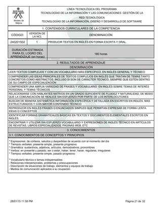 LÍNEA TECNOLÓGICA DEL PROGRAMA
TECNOLOGÍAS DE LA INFORMACIÓN Y LAS COMUNICACIONES GESTIÓN DE LA
Modelo de
Mejora
RED TECNOLÓGICA
TECNOLOGÍAS DE LA INFORMACIÓN, DISEÑO Y DESARROLLO DE SOFTWARE
1. CONTENIDOS CURRICULARES DE LA COMPETENCIA
DENOMINACIÓNCÓDIGO:
240201502
VERSIÓN DE
LA NCL
1
2. RESULTADOS DE APRENDIZAJE
PRODUCIR TEXTOS EN INGLÉS EN FORMA ESCRITA Y ORAL.
DURACIÓN ESTIMADA
PARA EL LOGRO DEL
APRENDIZAJE (en horas)
180 horas
DENOMINACIÓN
LEER TEXTOS COMPLEJOS Y CON UN VOCABULARIO MÁS ESPECÍFICO, EN INGLÉS GENERAL Y TÉCNICO
COMPRENDER LAS IDEAS PRINCIPALES DE TEXTOS COMPLEJOS EN INGLÉS QUE TRATAN DE TEMAS TANTO
CONCRETOS COMO ABSTRACTOS, INCLUSO SI SON DE CARÁCTER TÉCNICO, SIEMPRE QUE ESTÉN DENTRO
DE SU CAMPO DE ESPECIALIZACIÓN
COMPRENDER UNA AMPLIA VARIEDAD DE FRASES Y VOCABULARIO EN INGLÉS SOBRE TEMAS DE INTERÉS
PERSONAL Y TEMAS TÉCNICOS
RELACIONARSE CON HABLANTES NATIVOS EN UN GRADO SUFICIENTE DE FLUIDEZ Y NATURALIDAD, DE MODO
QUE LA COMUNICACIÓN SE REALICE SIN ESFUERZO POR PARTE DE LOS INTERLOCUTORES
BUSCAR DE MANERA SISTEMÁTICA INFORMACIÓN ESPECÍFICA Y DETALLADA EN ESCRITOS EN INGLÉS, MAS
ESTRUCTURADOS Y CON MAYOR CONTENIDO TÉCNICO
REPRODUCIR EN INGLÉS FRASES O ENUNCIADOS SIMPLES QUE PERMITAN EXPRESAR DE FORMA LENTA
IDEAS O CONCEPTOS
IDENTIFICAR FORMAS GRAMATICALES BÁSICAS EN TEXTOS Y DOCUMENTOS ELEMENTALES ESCRITOS EN
INGLÉS
ENCONTRAR Y UTILIZAR SIN ESFUERZO VOCABULARIO Y EXPRESIONES DE INGLÉS TÉCNICO EN ARTÍCULOS
DE REVISTAS, LIBROS ESPECIALIZADOS, PÁGINAS WEB, ETC
3. CONOCIMIENTOS
3.1. CONOCIMIENTOS DE CONCEPTOS Y PRINCIPIOS
*Expresiones: de cortesía, saludos y despedidas de acuerdo con el momento del día
*Tiempos verbales: presente simple, presente progresivo
*Gramática: sustantivos, adjetivos, artículos, demostrativos, pronombres
*Verbos: en presente y pasado; ser o estar, haber, tener, hacer, regulares, irregulares
*Tiempos verbales: presente simple, pasado progresivo
*Vocabulario técnico o temas indispensables:
-Relaciones interpersonales, problemas y preocupaciones
-Descripción de situaciones de trabajo, elementos y equipos de trabajo
-Medios de comunicación aplicados a su ocupación
Página 21 de 3228/01/15 11:58 PM
 