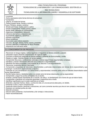 LÍNEA TECNOLÓGICA DEL PROGRAMA
TECNOLOGÍAS DE LA INFORMACIÓN Y LAS COMUNICACIONES GESTIÓN DE LA
Modelo de
Mejora
RED TECNOLÓGICA
TECNOLOGÍAS DE LA INFORMACIÓN, DISEÑO Y DESARROLLO DE SOFTWARE
-La prensa
-Como expresarse sobre temas técnicos de actualidad.
*Contenidos:
-Used to, en todas las formas
-Perfect present tense: Simple y continuo
Future: Perfecto, simple y continuo
-Simple past tense: modos pasivo y activo
-Simple present tense: modos pasivo y activo
-Modal verbs: Utilizados en suposiciones.
-Adjectives y prepositions: Ubicación
-Ubicacion de Verbos y preposiciones.
-Superlatives: adjetivos y adverbios
-Adverbs conjuntives
-Mixed conditional.
-Expresions: para indicar posesión.
-Clauses: de lugar, tiempo, forma, causa y propósito.
-Adverbs: definidos e indefinidos en Noun Phrases.
-Adquisición de multi-word verbs
3.2. CONOCIMIENTOS DE PROCESO
-Reconocer en lengua inglesa, verbos regulares e irregulares en tiempo presente y pasado
-interpretar mapas utilizando preposiciones de lugar en inglés
-Formular al interlocutor preguntas en tiempo pasado y presente de forma amable y cortés
-Relatar en inglés historias breves en tiempo pasado
-Comprender discursos y conferencias extensas, e incluso seguir líneas argumentales complejas.
-Identificar y extraer información relevante de un discurso o argumentación.
-Identificar las ideas principales y secundarias de un discurso o una argumentación.
-Reconocer vocabulario técnico intermedio
-Comprender programas de televisión, documentales y películas relacionadas con temas de la especialidad y que
contengan vocabulario especializado o técnico.
-Participar en una conversación con cierta fluidez y espontaneidad, tomando parte activa en debates desarrollados sobre
temas especializados
-Escribir textos claros y detallados sobre una amplia serie de temas relacionados con su especialidad.
-Comprender y seguir los puntos principales de un escrito.
-Analizar y extraer temas importantes de un escrito, así este o no familiarizado con el tema de que se trata el texto.
-Comprender e identificar los contenidos generales y específicos de un texto.
-Identificar significados que no están explícitos en el texto.
-Entender y expresar hechos, ideas y puntos de vista, en una secuencia adecuada y en detalle,
-Presentar a otros y hacer comparaciones.
-Especular sobre eventos, personas y situaciones, así como comentar asuntos que otros le han contado o mencionado.
-Expresar con claridad puntos de vista
-Describir procesos
-Discutir sobre problemas, inconvenientes y dar consejo o instrucciones.
-Hacer recomendaciones.
Página 22 de 3228/01/15 11:58 PM
 