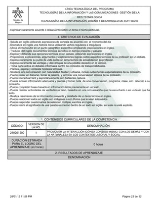 LÍNEA TECNOLÓGICA DEL PROGRAMA
TECNOLOGÍAS DE LA INFORMACIÓN Y LAS COMUNICACIONES GESTIÓN DE LA
Modelo de
Mejora
RED TECNOLÓGICA
TECNOLOGÍAS DE LA INFORMACIÓN, DISEÑO Y DESARROLLO DE SOFTWARE
-Expresar claramente acuerdo o desacuerdo sobre un tema o hecho particular.
4. CRITERIOS DE EVALUACIÓN
-Saluda en inglés utilizando expresiones de cortesía de acuerdo con el momento del día
-Dramatiza en inglés una historia breve utilizando verbos regulares e irregulares
-Ubica al interlocutor en un punto geográfico específico empleando preposiciones en inglés.
-Traduce del inglés documentos técnicos sencillos en tiempo presente y pasado
-Explica y defiende sus opiniones técnicas en un debate, utilizando expresiones en inglés.
-Proporciona explicaciones, argumentos y explicaciones lógicas sobre aspectos técnicos de su profesión en un debate.
-Explica claramente su punto de vista sobre un tema técnico de actualidad en su profesión.
-Explica claramente las ventajas y desventajas de una posible decisión en lo técnico.
-Toma parte activa en debates informales dentro de contextos de trabajo habituales.
-Plantea, explica y contesta hipótesis técnicas.
-Sostiene una conversación con naturalidad, fluidez y eficacia, incluso sobre temas especializados de su profesión.
-Puede iniciar un discurso, tomar la palabra, y terminar una conversación técnica de su profesión.
-Puede interactuar fácil y espontáneamente con hablantes nativos.
-Puede extraer información adecuada y precisa y tomar nota de una conversación, programa, clase, etc.; referido a su
profesión.
-Puede completar frases basado en información leída previamente en un texto.
-Puede realizar actividades de verdadero o falso, basados en una conversación que ha escuchado o en un texto que ha
leído.
-Realiza resúmenes de la información relevante y detallada de un texto técnico en inglés.
-Puede relacionar textos en inglés con imágenes o con títulos que le sean adecuados.
-Puede responder cuestionarios de selección múltiple, escritos en inglés.
-Puede inferir el significado de una palabra u oración dentro de un texto en inglés, así este no esté explicito.
1. CONTENIDOS CURRICULARES DE LA COMPETENCIA
DENOMINACIÓNCÓDIGO:
240201500
VERSIÓN DE
LA NCL
1
2. RESULTADOS DE APRENDIZAJE
PROMOVER LA INTERACCIÓN IDÓNEA CONSIGO MISMO, CON LOS DEMÁS Y CON
LA NATURALEZA EN LOS CONTEXTOS LABORAL Y SOCIAL
DURACIÓN ESTIMADA
PARA EL LOGRO DEL
APRENDIZAJE (en horas)
0 horas
DENOMINACIÓN
Página 23 de 3228/01/15 11:58 PM
 