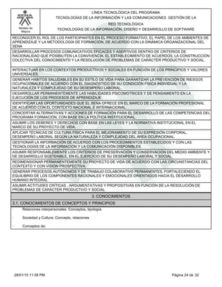 LÍNEA TECNOLÓGICA DEL PROGRAMA
TECNOLOGÍAS DE LA INFORMACIÓN Y LAS COMUNICACIONES GESTIÓN DE LA
Modelo de
Mejora
RED TECNOLÓGICA
TECNOLOGÍAS DE LA INFORMACIÓN, DISEÑO Y DESARROLLO DE SOFTWARE
RECONOCER EL ROL DE LOS PARTICIPANTES EN EL PROCESO FORMATIVO, EL PAPEL DE LOS AMBIENTES DE
APRENDIZAJE Y LA METODOLOGÍA DE FORMACIÓN, DE ACUERDO CON LA DINÁMICA ORGANIZACIONAL DEL
SENA
DESARROLLAR PROCESOS COMUNICATIVOS EFICACES Y ASERTIVOS DENTRO DE CRITERIOS DE
RACIONALIDAD QUE POSIBILITEN LA CONVIVENCIA, EL ESTABLECIMIENTO DE ACUERDOS, LA CONSTRUCCIÓN
COLECTIVA DEL CONOCIMIENTO Y LA RESOLUCIÓN DE PROBLEMAS DE CARÁCTER PRODUCTIVO Y SOCIAL.
INTERACTUAR EN LOS CONTEXTOS PRODUCTIVOS Y SOCIALES EN FUNCIÓN DE LOS PRINCIPIOS Y VALORES
UNIVERSALES.
GENERAR HÁBITOS SALUDABLES EN SU ESTILO DE VIDA PARA GARANTIZAR LA PREVENCIÓN DE RIESGOS
OCUPACIONALES DE ACUERDO CON EL DIAGNÓSTICO DE SU CONDICIÓN FÍSICA INDIVIDUAL Y LA
NATURALEZA Y COMPLEJIDAD DE SU DESEMPEÑO LABORAL.
DESARROLLAR PERMANENTEMENTE LAS HABILIDADES PSICOMOTRICES Y DE PENSAMIENTO EN LA
EJECUCIÓN DE LOS PROCESOS DE APRENDIZAJE.
IDENTIFICAR LAS OPORTUNIDADES QUE EL SENA OFRECE EN EL MARCO DE LA FORMACIÓN PROFESIONAL
DE ACUERDO CON EL CONTEXTO NACIONAL E INTERNACIONAL.
CONCERTAR ALTERNATIVAS Y ACCIONES DE FORMACIÓN PARA EL DESARROLLO DE LAS COMPETENCIAS DEL
PROGRAMA FORMACIÓN, CON BASE EN LA POLÍTICA INSTITUCIONAL.
ASUMIR LOS DEBERES Y DERECHOS CON BASE EN LAS LEYES Y LA NORMATIVA INSTITUCIONAL EN EL
MARCO DE SU PROYECTO DE VIDA.
APLICAR TÉCNICAS DE CULTURA FÍSICA PARA EL MEJORAMIENTO DE SU EXPRESIÓN CORPORAL,
DESEMPEÑO LABORAL SEGÚN LA NATURALEZA Y COMPLEJIDAD DEL ÁREA OCUPACIONAL.
GESTIONAR LA INFORMACIÓN DE ACUERDO CON LOS PROCEDIMIENTOS ESTABLECIDOS Y CON LAS
TECNOLOGÍAS DE LA INFORMACIÓN Y LA COMUNICACIÓN DISPONIBLES.
ASUMIR RESPONSABLEMENTE LOS CRITERIOS DE PRESERVACIÓN Y CONSERVACIÓN DEL MEDIO AMBIENTE Y
DE DESARROLLO SOSTENIBLE, EN EL EJERCICIO DE SU DESEMPEÑO LABORAL Y SOCIAL.
REDIMENSIONAR PERMANENTEMENTE SU PROYECTO DE VIDA DE ACUERDO CON LAS CIRCUNSTANCIAS DEL
CONTEXTO Y CON VISIÓN PROSPECTIVA.
GENERAR PROCESOS AUTÓNOMOS Y DE TRABAJO COLABORATIVO PERMANENTES, FORTALECIENDO EL
EQUILIBRIO DE LOS COMPONENTES RACIONALES Y EMOCIONALES ORIENTADOS HACIA EL DESARROLLO
HUMANO INTEGRAL.
ASUMIR ACTITUDES CRÍTICAS , ARGUMENTATIVAS Y PROPOSITIVAS EN FUNCIÓN DE LA RESOLUCIÓN DE
PROBLEMAS DE CARÁCTER PRODUCTIVO Y SOCIAL.
3. CONOCIMIENTOS
3.1. CONOCIMIENTOS DE CONCEPTOS Y PRINCIPIOS
· Relaciones interpersonales: Conceptos, tipología.
· Sociedad y Cultura: Concepto, relaciones
· Conceptos de:
Página 24 de 3228/01/15 11:58 PM
 