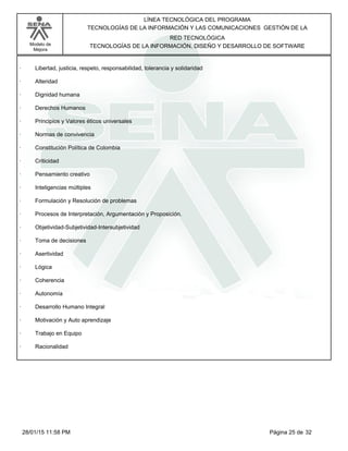 LÍNEA TECNOLÓGICA DEL PROGRAMA
TECNOLOGÍAS DE LA INFORMACIÓN Y LAS COMUNICACIONES GESTIÓN DE LA
Modelo de
Mejora
RED TECNOLÓGICA
TECNOLOGÍAS DE LA INFORMACIÓN, DISEÑO Y DESARROLLO DE SOFTWARE
· Libertad, justicia, respeto, responsabilidad, tolerancia y solidaridad
· Alteridad
· Dignidad humana
· Derechos Humanos
· Principios y Valores éticos universales
· Normas de convivencia
· Constitución Política de Colombia
· Criticidad
· Pensamiento creativo
· Inteligencias múltiples
· Formulación y Resolución de problemas
· Procesos de Interpretación, Argumentación y Proposición.
· Objetividad-Subjetividad-Intersubjetividad
· Toma de decisiones
· Asertividad
· Lógica
· Coherencia
· Autonomía
· Desarrollo Humano Integral
· Motivación y Auto aprendizaje
· Trabajo en Equipo
· Racionalidad
Página 25 de 3228/01/15 11:58 PM
 
