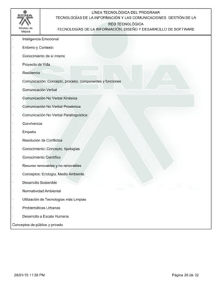 LÍNEA TECNOLÓGICA DEL PROGRAMA
TECNOLOGÍAS DE LA INFORMACIÓN Y LAS COMUNICACIONES GESTIÓN DE LA
Modelo de
Mejora
RED TECNOLÓGICA
TECNOLOGÍAS DE LA INFORMACIÓN, DISEÑO Y DESARROLLO DE SOFTWARE
· Inteligencia Emocional
· Entorno y Contexto
· Conocimiento de sí mismo
· Proyecto de Vida
· Resiliencia
· Comunicación: Concepto, proceso, componentes y funciones
· Comunicación Verbal
· Comunicación No Verbal Kinésica
· Comunicación No Verbal Proxémica
· Comunicación No Verbal Paralinguística
· Convivencia
· Empatía
· Resolución de Conflictos
· Conocimiento: Concepto, tipologías
· Conocimiento Científico
· Recurso renovables y no renovables
· Conceptos: Ecología, Medio Ambiente.
· Desarrollo Sostenible
· Normatividad Ambiental
· Utilización de Tecnologías más Limpias
· Problemáticas Urbanas
· Desarrollo a Escala Humana
Conceptos de público y privado
Página 26 de 3228/01/15 11:58 PM
 