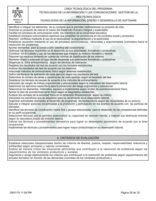 LÍNEA TECNOLÓGICA DEL PROGRAMA
TECNOLOGÍAS DE LA INFORMACIÓN Y LAS COMUNICACIONES GESTIÓN DE LA
Modelo de
Mejora
RED TECNOLÓGICA
TECNOLOGÍAS DE LA INFORMACIÓN, DISEÑO Y DESARROLLO DE SOFTWARE
Identificar e integrar los elementos de su contexto que le permiten redimensionar su proyecto de vida.
Vivenciar su proyecto de vida en el marco del Desarrollo Humano Integral y sustentable.
Facilitar los procesos de comunicación entre los miembros de la comunidad educativa.
Establecer procesos comunicativos asertivos que posibiliten la convivencia en los contextos social y productivo
Resolver conflictos mediante el uso de la racionalidad, la argumentación y la asertividad.
Establecer acuerdos mediante el uso de procesos comunicativos, racionales y argumentados orientados hacia la
resolución de problemas.
Aportar elementos para la construcción colectiva del conocimiento
Optimizar los recursos requeridos en el desarrollo de sus actividades formativas y productivas.
Contribuir en el cuidado y uso de los elementos que integran su entorno formativo y laboral.
Disponer los residuos teniendo en cuenta las normas de clasificación de los mismos.
Mantener limpio y ordenado el lugar donde desarrolla sus actividades formativas y productivas
Diligenciar la ficha antropométrica según las técnicas de valoración.
Registrar los resultados del test de acuerdo con los formatos establecidos.
Analizar los resultados del test de acuerdo con los baremos.
Interpretar métodos de entrenamiento físico según sistemas establecidos.
Definir los tiempos de aplicación de cada ejercicio según los resultados del test.
Determinar el número de series y repeticiones de cada ejercicio según el resultado del test.
Establecer los tiempos de pausas de acuerdo a los métodos de entrenamiento.
Interpretar las cargas de trabajo ergonómicas y psicosociales según la naturaleza del desempeño laboral
Determinar los ejercicios específicos para la prevención del riesgo ergonómico y psicosocial.
Seleccionar los elementos, materiales, equipos e implementos según el plan de acondicionamiento físico.
Aplicar el plan de acondicionamiento físico según el diagnóstico establecido.
Analizar las ventajas de la actividad física en la dimensión Biopsicosocial según su criterio.
Interpretar los beneficios que se adquieren para su rendimiento en el desempeño laboral.
Organizar actividades orientadas al desarrollo de programas recreodeportivos según las necesidades de su entorno.
Ejecutar e integrar acciones encaminadas a la promoción y participación en los eventos de acuerdo con las políticas de
bienestar.
Identificar las técnicas de coordinación motriz fina y gruesa relacionadas para el desarrollo de las competencias definidas
en su perfil ocupacional.
Seleccionar técnicas que le permitan potencializar su capacidad de reacción mental, y mejorar sus destrezas motoras
según la naturaleza propia del entorno laboral.
Valorar las técnicas y procedimientos necesarios para lograr su desempeño psicomotriz de acuerdo con el área
ocupacional.
Implementar las técnicas y procedimientos para lograr mayor productividad en su desempeño laboral.
4. CRITERIOS DE EVALUACIÓN
Establece relaciones interpersonales dentro de criterios de libertad, justicia, respeto, responsabilidad, tolerancia y
solidaridad según principios y valores universales.
Analiza de manera crítica las situaciones pertinentes que contribuyen a la resolución de problemas según los
requerimientos de los contextos productivos y sociales.
Argumenta y acoge objetivamente los criterios que contribuyen a la resolución de problemas según requerimientos del
proceso formativo en función de las demandas concretas de los contextos productivos y
Página 28 de 3228/01/15 11:58 PM
 