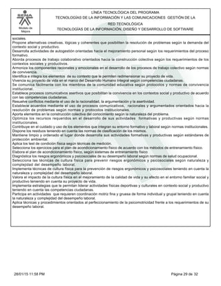 LÍNEA TECNOLÓGICA DEL PROGRAMA
TECNOLOGÍAS DE LA INFORMACIÓN Y LAS COMUNICACIONES GESTIÓN DE LA
Modelo de
Mejora
RED TECNOLÓGICA
TECNOLOGÍAS DE LA INFORMACIÓN, DISEÑO Y DESARROLLO DE SOFTWARE
sociales.
Propone alternativas creativas, lógicas y coherentes que posibiliten la resolución de problemas según la demanda del
contexto social y productivo.
Desarrolla actividades de autogestión orientadas hacia el mejoramiento personal según los requerimientos del proceso
formativo.
Aborda procesos de trabajo colaborativo orientados hacia la construcción colectiva según los requerimientos de los
contextos sociales y productivos.
Armoniza los componentes racionales y emocionales en el desarrollo de los procesos de trabajo colectivo según normas
de convivencia.
Identifica e integra los elementos de su contexto que le permiten redimensionar su proyecto de vida.
Vivencia su proyecto de vida en el marco del Desarrollo Humano Integral según competencias ciudadanas.
Se comunica fácilmente con los miembros de la comunidad educativa según protocolos y normas de convivencia
institucional.
Establece procesos comunicativos asertivos que posibilitan la convivencia en los contextos social y productivo de acuerdo
con las competencias ciudadanas.
Resuelve conflictos mediante el uso de la racionalidad, la argumentación y la asertividad.
Establece acuerdos mediante el uso de procesos comunicativos, racionales y argumentados orientados hacia la
resolución de problemas según normas y protocolos institucionales.
Aporta elementos en la construcción colectiva del conocimiento según la naturaleza del problema.
Optimiza los recursos requeridos en el desarrollo de sus actividades formativas y productivas según normas
institucionales.
Contribuye en el cuidado y uso de los elementos que integran su entorno formativo y laboral según normas institucionales.
Dispone los residuos teniendo en cuenta las normas de clasificación de los mismos.
Mantiene limpio y ordenado el lugar donde desarrolla sus actividades formativas y productivas según estándares de
protección ambiental.
Aplica los test de condición física según técnicas de medición.
Selecciona los ejercicios para el plan de acondicionamiento físico de acuerdo con los métodos de entrenamiento físico.
Elabora el plan de acondicionamiento físico, según sistemas de entrenamiento físico
Diagnóstica los riesgos ergonómicos y psicosociales de su desempeño laboral según normas de salud ocupacional.
Selecciona las técnicas de cultura física para prevenir riesgos ergonómicos y psicosociales según naturaleza y
complejidad del desempeño laboral.
Implementa técnicas de cultura física para la prevención de riesgos ergonómicos y psicosociales teniendo en cuenta la
naturaleza y complejidad del desempeño laboral.
Valora el impacto de la cultura física en el mejoramiento de la calidad de vida y su efecto en el entorno familiar social y
productivo teniendo en cuenta su proyecto de vida.
Implementa estrategias que le permitan liderar actividades físicas deportivas y culturales en contexto social y productivo
teniendo en cuenta las competencias ciudadanas.
Participa en actividades que requieren coordinación motriz fina y gruesa de forma individual y grupal teniendo en cuenta
la naturaleza y complejidad del desempeño laboral.
Aplica técnicas y procedimientos orientados al perfeccionamiento de la psicomotricidad frente a los requerimientos de su
desempeño laboral.
Página 29 de 3228/01/15 11:58 PM
 