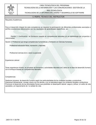 LÍNEA TECNOLÓGICA DEL PROGRAMA
TECNOLOGÍAS DE LA INFORMACIÓN Y LAS COMUNICACIONES GESTIÓN DE LA
Modelo de
Mejora
RED TECNOLÓGICA
TECNOLOGÍAS DE LA INFORMACIÓN, DISEÑO Y DESARROLLO DE SOFTWARE
5. PERFIL TÉCNICO DEL INSTRUCTOR
Requisitos Académicos:
Para el desarrollo integral de esta competencia se requiere la participación de diferentes profesionales asociados a
perfiles académicos relacionados con los resultados de aprendizajes específicos, así:
· Opción 1: Certificación en formación basada en competencias laborales y/o en aprendizaje por proyectos o
relacionadas.
Opción 2: Profesional que tenga competencias humanísticas y formación en Ciencias Humanas.
· Profesional educación física, recreación y deportes.
· Profesional ciencias de la salud ocupacional.
Experiencia Laboral:
Tener experiencia mínima en procesos de formación o actividades laborales de 2 años en el área de desarrollo humano
con el enfoque basado en competencias laborales.
Competencias:
Gestionar procesos de desarrollo humano según las particularidades de los contextos sociales y productivos.
Interactuar idóneamente consigo mismo con los demás y con la naturaleza según los contextos sociales y productivos.
Promover el desarrollo de las actividades físicas que posibiliten el desempeño laboral seguro y eficaz, un estilo de vida
saludable y el mejoramiento de la calidad de vida.
Página 30 de 3228/01/15 11:58 PM
 