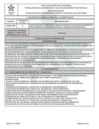LÍNEA TECNOLÓGICA DEL PROGRAMA
TECNOLOGÍAS DE LA INFORMACIÓN Y LAS COMUNICACIONES GESTIÓN DE LA
Modelo de
Mejora
RED TECNOLÓGICA
TECNOLOGÍAS DE LA INFORMACIÓN, DISEÑO Y DESARROLLO DE SOFTWARE
1. CONTENIDOS CURRICULARES DE LA COMPETENCIA
DENOMINACIÓNCÓDIGO:
220501009
VERSIÓN DE
LA NCL
2
2. RESULTADOS DE APRENDIZAJE
PARTICIPAR EN EL PROCESO DE NEGOCIACIÓN DE TECNOLOGÍA INFORMÁTICA
PARA PERMITIR LA IMPLEMENTACIÓN DEL SISTEMA DE INFORMACIÓN.
DURACIÓN ESTIMADA
PARA EL LOGRO DEL
APRENDIZAJE (en horas)
140 horas
DENOMINACIÓN
PARTICIPAR EN LOS PERFECCIONAMIENTOS DE CONTRATOS INFORMÁTICOS,ESTABLECIENDO CLÁUSULAS
TÉCNICAS, QUE RESPONDAN A LAS NECESIDADES DELOS ACTORES DE LA NEGOCIACIÓN, DE ACUERDO CON
LA LEY DE CONTRATACIÓN
DEFINIR ESTRATEGIAS PARA LA ELABORACIÓN DE TÉRMINOS DE REFERENCIA YPROCESOS DE EVALUACIÓN
DE PROVEEDORES, EN LA ADQUISICIÓN DE TECNOLOGÍA,SEGÚN PROTOCOLOS ESTABLECIDOS.
ELABORAR EL INFORME SOBRE EL CUMPLIMIENTO DE LOS TÉRMINOS DE REFERENCIAPREVISTOS EN LA
NEGOCIACIÓN, DE ACUERDO CON LA PARTICIPACIÓN DE CADA UNODE LOS ACTORES EN RELACIÓN CON LA
SATISFACCIÓN DE LOS BIENES INFORMÁTICOSCONTRATADOS Y RECIBIDOS, SEGÚN NORMAS Y
PROTOCOLOS DE LA ORGANIZACIÓN.
INTERPRETAR EL DIAGNÓSTICO DE NECESIDADES INFORMÁTICAS, PARA DETERMINARLAS TECNOLÓGICAS
REQUERIDAS EN EL MANEJO DE LA INFORMACIÓN, DE ACUERDOCON LAS NORMAS Y PROTOCOLOS
ESTABLECIDOS POR LA EMPRESA.
3. CONOCIMIENTOS
3.1. CONOCIMIENTOS DE CONCEPTOS Y PRINCIPIOS
TECNOLOGÍA INFORMÁTICA: CONCEPTOS DE HARDWARE Y SOFTWARE (TÉRMINOS INGLÉSESPAÑOL),
TENDENCIAS DE FABRICACIÓN, MERCADO EN EL ÁMBITO NACIONAL E
INTERNACIONAL.
PLANOS: TIPOS (CORRIENTE, LÓGICOS Y DE DISTRIBUCIÓN FÍSICA), TÉCNICAS DE LECTURA.
SOLUCIONES INFORMÁTICAS: DIAGNÓSTICO DE NECESIDADES, ELABORACIÓN DE REFERENTES
TÉCNICOS.
TÉRMINOS DE REFERENCIA: CONCEPTOS, ELABORACIÓN, ASESORAMIENTO.
CONTRATOS INFORMÁTICOS: CONCEPTOS, NATURALEZA, TIPOS, PRINCIPIOS Y
CARACTERÍSTICAS FUNDAMENTALES, EVALUACIÓN Y CALIFICACIÓN DE OFERTAS Y PROVEEDORES,
FORMULACIÓN DE AJUSTES SOBRE PARÁMETROS TÉCNICOS, CLÁUSULAS LEGALES SOBRE
DERECHOS DE AUTOR Y LICENCIAS DE SOFTWARE, MECANISMOS PARA LA DEFINICIÓN DE
DIFERENCIAS DE CARÁCTER TÉCNICO Y DE ESTÁNDARES DE CUMPLIMIENTO.
NORMATIVIDAD DE CONTRATACIÓN ESTATAL Y PRIVADA: LEY 80 DE 2003, DECRETO 2170
DE 2002, LEY 816 DE 2003, LEY 789 DE 2002, CÓDIGO DE COMERCIO Y CÓDIGO CIVIL,
DECRETO 855 DE 1994, MARCO JURÍDICO PARA CONTRATACIÓN DE BIENES INFORMÁTICOS.
EVALUACIÓN DE TECNOLOGÍA INFORMÁTICA: RECEPCIÓN DE BIENES INFORMÁTICOS,
Página 8 de 3228/01/15 11:58 PM
 