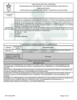 LÍNEA TECNOLÓGICA DEL PROGRAMA
TECNOLOGÍAS DE LA INFORMACIÓN Y LAS COMUNICACIONES GESTIÓN DE LA
Modelo de
Mejora
RED TECNOLÓGICA
TECNOLOGÍAS DE LA INFORMACIÓN, DISEÑO Y DESARROLLO DE SOFTWARE
Competencias
mínimas
Centrada en la construcción de autonomía para garantizar la calidad de la formación en el marco de la
formación por competencias, el aprendizaje por proyectos y el uso de técnicas didácticas activas que
estimulan el pensamiento para la resolución de problemas simulados y reales; soportadas en el
utilización de las tecnologías de la información y la comunicación, integradas, en ambientes abiertos y
pluritecnológicos, que en todo caso recrean el contexto productivo y vinculan al aprendiz con la realidad
cotidiana y el desarrollo de las competencias.
Igualmente, debe estimular de manera permanente la autocrítica y la reflexión del aprendiz sobre el
que hacer y los resultados de aprendizaje que logra a través de la vinculación activa de las cuatro
fuentes de información para la construcción de conocimiento:
-El instructor - Tutor
-El entorno
-Las TIC
-El trabajo colaborativo
ESTRATEGIA
METODOLÓGICA
1. CONTENIDOS CURRICULARES DE LA COMPETENCIA
DENOMINACIÓNCÓDIGO:
220501001
VERSIÓN DE
LA NCL
2
2. RESULTADOS DE APRENDIZAJE
REALIZAR MANTENIMIENTO PREVENTIVO Y PREDICTIVO QUE PROLONGUE EL
FUNCIONAMIENTO DE LOS EQUIPOS DE COMPUTO.
DURACIÓN ESTIMADA
PARA EL LOGRO DEL
APRENDIZAJE (en horas)
310 horas
DENOMINACIÓN
INSTALAR LOS COMPONENTES SOFTWARE DE ACUERDO CON EL ANÁLISIS DE LOS REQUERIMIENTOS DE
INFORMACIÓN, LA TECNOLOGÍA DEL EQUIPO, LOS MANUALES DEL FABRICANTE Y LAS NECESIDADES DEL
CLIENTE.
EJECUTAR EL MANTENIMIENTO FÍSICO INTERNO Y EXTERNO DE LOS EQUIPOS DE CÓMPUTO APLICANDO LAS
TÉCNICAS, INSUMOS, MANUALES Y PROCEDIMIENTOS ESTABLECIDOS.
VERIFICAR EL ESTADO DE OPERACIÓN DEL EQUIPO APLICANDO HERRAMIENTAS DE SOFTWARE LEGALES
SEGÚN EL MANUAL DE PROCEDIMIENTOS DE LA EMPRESA Y RESPONDIENDO A LAS NECESIDADES DEL
CLIENTE
ENSAMBLAR Y DESENSAMBLAR LOS COMPONENTES HARDWARE DE LOS DIFERENTES TIPOS DE EQUIPOS, DE
ACUERDO CON LA COMPLEJIDAD DE LA ARQUITECTURA, LAS HERRAMIENTAS REQUERIDAS, LA
NORMATIVIDAD, MANUALES TÉCNICOS, Y LOS PROCEDIMIENTOS.
Página 3 de 215/07/15 09:38 PM
 