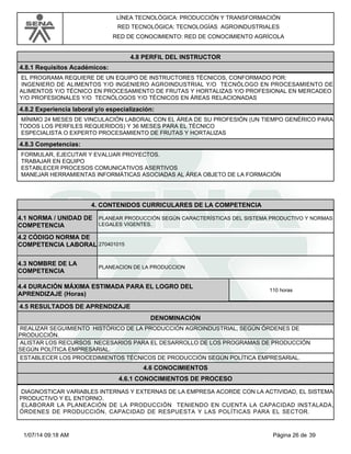 LÍNEA TECNOLÓGICA: PRODUCCIÓN Y TRANSFORMACIÓN
RED TECNOLÓGICA: TECNOLOGÍAS AGROINDUSTRIALES
RED DE CONOCIMIENTO: RED DE CONOCIMIENTO AGRÍCOLA
4.8 PERFIL DEL INSTRUCTOR
4.8.1 Requisitos Académicos:
EL PROGRAMA REQUIERE DE UN EQUIPO DE INSTRUCTORES TÉCNICOS, CONFORMADO POR:
INGENIERO DE ALIMENTOS Y/O INGENIERO AGROINDUSTRIAL Y/O TECNÓLOGO EN PROCESAMIENTO DE
ALIMENTOS Y/O TÉCNICO EN PROCESAMIENTO DE FRUTAS Y HORTALIZAS Y/O PROFESIONAL EN MERCADEO
Y/O PROFESIONALES Y/O TECNÓLOGOS Y/O TÉCNICOS EN ÁREAS RELACIONADAS
4.8.2 Experiencia laboral y/o especialización:
MÍNIMO 24 MESES DE VINCULACIÓN LABORAL CON EL ÁREA DE SU PROFESIÓN (UN TIEMPO GENÉRICO PARA
TODOS LOS PERFILES REQUERIDOS) Y 36 MESES PARA EL TÉCNICO
ESPECIALISTA O EXPERTO PROCESAMIENTO DE FRUTAS Y HORTALIZAS
4.8.3 Competencias:
FORMULAR, EJECUTAR Y EVALUAR PROYECTOS.
TRABAJAR EN EQUIPO
ESTABLECER PROCESOS COMUNICATIVOS ASERTIVOS
MANEJAR HERRAMIENTAS INFORMÁTICAS ASOCIADAS AL ÁREA OBJETO DE LA FORMACIÓN
4.CONTENIDOS CURRICULARES DE LA COMPETENCIA
PLANEAR PRODUCCIÓN SEGÚN CARACTERÍSTICAS DEL SISTEMA PRODUCTIVO Y NORMAS
LEGALES VIGENTES.
4.1 NORMA / UNIDAD DE
COMPETENCIA
270401015
4.2 CÓDIGO NORMA DE
COMPETENCIA LABORAL
4.3 NOMBRE DE LA
COMPETENCIA
PLANEACION DE LA PRODUCCION
4.5 RESULTADOS DE APRENDIZAJE
4.4 DURACIÓN MÁXIMA ESTIMADA PARA EL LOGRO DEL
APRENDIZAJE (Horas)
110 horas
DENOMINACIÓN
REALIZAR SEGUIMIENTO HISTÓRICO DE LA PRODUCCIÓN AGROINDUSTRIAL, SEGÚN ÓRDENES DE
PRODUCCIÓN.
ALISTAR LOS RECURSOS NECESARIOS PARA EL DESARROLLO DE LOS PROGRAMAS DE PRODUCCIÓN
SEGÚN POLÍTICA EMPRESARIAL.
ESTABLECER LOS PROCEDIMIENTOS TÉCNICOS DE PRODUCCIÓN SEGÚN POLÍTICA EMPRESARIAL.
4.6 CONOCIMIENTOS
4.6.1 CONOCIMIENTOS DE PROCESO
DIAGNOSTICAR VARIABLES INTERNAS Y EXTERNAS DE LA EMPRESA ACORDE CON LA ACTIVIDAD, EL SISTEMA
PRODUCTIVO Y EL ENTORNO.
ELABORAR LA PLANEACIÓN DE LA PRODUCCIÓN TENIENDO EN CUENTA LA CAPACIDAD INSTALADA,
ÓRDENES DE PRODUCCIÓN, CAPACIDAD DE RESPUESTA Y LAS POLÍTICAS PARA EL SECTOR.
Página 26 de 391/07/14 09:18 AM
 
