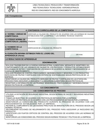 LÍNEA TECNOLÓGICA: PRODUCCIÓN Y TRANSFORMACIÓN
RED TECNOLÓGICA: TECNOLOGÍAS AGROINDUSTRIALES
RED DE CONOCIMIENTO: RED DE CONOCIMIENTO AGRÍCOLA
4.8.3 Competencias:
4.CONTENIDOS CURRICULARES DE LA COMPETENCIA
VERIFICAR LA CALIDAD DEL PRODUCTO DE ACUERDO CON LAS NORMAS DE CALIDAD
ESTABLECIDAS POR LA EMPRESA Y LAS NORMAS TÉCNICAS VIGENTES.
4.1 NORMA / UNIDAD DE
COMPETENCIA
270403016
4.2 CÓDIGO NORMA DE
COMPETENCIA LABORAL
4.3 NOMBRE DE LA
COMPETENCIA
VERIFICACION DE LA CALIDAD DEL PRODUCTO
4.5 RESULTADOS DE APRENDIZAJE
4.4 DURACIÓN MÁXIMA ESTIMADA PARA EL LOGRO DEL
APRENDIZAJE (Horas)
220 horas
DENOMINACIÓN
REALIZAR TRAZABILIDAD EN LA CADENA AGROINDUSTRIAL ALIMENTARIA, MEDIANTE EL MONITOREO DEL
COMPORTAMIENTO DE LAS VARIABLES DE CALIDAD DE LOS PROCESOS, Y PRODUCTOS, ESTABLECIENDO
PROGRAMAS DE RETIRO Y DISPOSICIÓN DE LOS MISMOS DE ACUERDO AL RIESGO Y NECESIDADES DE LA
CADENA DE ABASTECIMIENTO.
REALIZAR PRUEBAS DE CONTROL FÍSICO-QUÍMICO, MICROBIOLÓGICO Y SENSORIAL A LOS PRODUCTOS
DERIVADOS DE FRUTAS Y HORTALIZAS CON CRITERIO DE SOSTENIBILIDAD SEGÚN PROTOCOLOS DE LA
EMPRESA.
MONITOREAR LA CALIDAD DEL PRODUCTO DERIVADO DE FRUTAS Y HORTALIZAS EN LAS ETAPAS DEL
PROCESO PARA ASEGURAR LA INOCUIDAD Y LA SEGURIDAD ALIMENTARIA SEGÚN PROTOCOLOS.
REGISTRAR LA INFORMACIÓN DE LAS PRUEBAS SENSORIALES, FÍSICO-QUÍMICAS Y MICROBIOLÓGICAS
SEGÚN POLÍTICAS DE LA EMPRESA.
4.6 CONOCIMIENTOS
4.6.1 CONOCIMIENTOS DE PROCESO
UTILIZAR LA DOTACIÓN DE SEGURIDAD INDUSTRIAL SEGÚN NORMAS DE SALUD Y SEGURIDAD INDUSTRIAL
VIGENTES.
TOMAR LAS MUESTRAS DE ACUERDO CON PROTOCOLOS DEFINIDOS POR LA EMPRESA.
EJECUTAR LOS PROTOCOLOS DE ACUERDO CON LOS PROCEDIMIENTOS DEFINIDOS POR LA EMPRESA.
MONITOREAR LA CONDICIÓN DEL PRODUCTO DURANTE EL PROCESO DE ACUERDO CON LOS
PROCEDIMIENTOS ESTABLECIDOS POR LA EMPRESA.
REVISAR EL CUMPLIMIENTO DE LAS BUENAS PRÁCTICAS DE MANUFACTURA EN EL PROCESO SEGÚN LAS
NORMAS TÉCNICAS.
RECOMENDAR ACCIONES DE MEJORAMIENTO DEL PROCESO PARA ASEGURAR LA INOCUIDAD DEL
PRODUCTO.
IDENTIFICAR LOS PUNTOS CRÍTICOS DE CONTROL DEL PROCESO DE ACUERDO CON LAS NORMAS DE
CALIDAD.
MONITOREAR LAS CONDICIONES DEL PROCESO SEGÚN NORMAS TÉCNICAS Y POLÍTICAS DE LA EMPRESA.
Página 35 de 391/07/14 09:18 AM
 