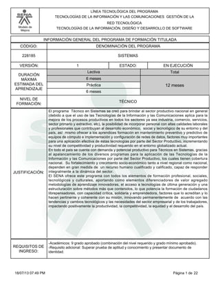 Modelo de
Mejora
LÍNEA TECNOLÓGICA DEL PROGRAMA
TECNOLOGÍAS DE LA INFORMACIÓN Y LAS COMUNICACIONES GESTIÓN DE LA
RED TECNOLÓGICA
TECNOLOGÍAS DE LA INFORMACIÓN, DISEÑO Y DESARROLLO DE SOFTWARE
INFORMACIÓN GENERAL DEL PROGRAMA DE FORMACIÓN TITULADA
DENOMINACIÓN DEL PROGRAMACÓDIGO:
VERSIÓN: ESTADO:
DURACIÓN
MÁXIMA
ESTIMADA DEL
APRENDIZAJE
Total
6 meses
6 meses
12 meses
1 EN EJECUCIÓN
NIVEL DE
FORMACIÓN:
SISTEMAS228185
TÉCNICO
Lectiva
Práctica
JUSTIFICACIÓN:
El programa Técnico en Sistemas se creó para brindar al sector productivo nacional en general
(debido a que el uso de las Tecnologías de la Información y las Comunicaciones aplica para la
mejora de los procesos productivos en todos los sectores ya sea industria, comercio, servicios,
sector primario y extractivo, etc), la posibilidad de incorporar personal con altas calidades laborales
y profesionales que contribuyan al desarrollo económico, social y tecnológico de su entorno y del
país, así mismo ofrecer a los aprendices formación en mantenimiento preventivo y predictivo de
equipos de cómputo e implementación y configuración de redes de datos, factores muy importantes
para una aplicación efectiva de éstas tecnologías por parte del Sector Productivo, incrementando
su nivel de competitividad y productividad requerido en el entorno globalizado actual.
En todo el país se cuenta con demanda y potencial productivo para Técnicos en Sistemas, gracias
al apalancamiento de los diversos programas para la aplicación de las Tecnologías de la
Información y las Comunicaciones por parte del Sector Productivo, los cuales tienen cobertura
nacional. Su fortalecimiento y crecimiento socio-económico tanto a nivel regional como nacional,
dependen en gran medida de un recurso humano cualificado y calificado, capaz de responder
integralmente a la dinámica del sector.
El SENA ofrece este programa con todos los elementos de formación profesional, sociales,
tecnológicos y culturales, aportando como elementos diferenciadores de valor agregado
metodologías de aprendizaje innovadoras, el acceso a tecnologías de última generación y una
estructuración sobre métodos más que contenidos, lo que potencia la formación de ciudadanos
librepensadores, con capacidad crítica, solidaria y emprendedora, factores que lo acreditan y lo
hacen pertinente y coherente con su misión, innovando permanentemente de acuerdo con las
tendencias y cambios tecnológicos y las necesidades del sector empresarial y de los trabajadores,
impactando positivamente la productividad, la competitividad, la equidad y el desarrollo del país.
REQUISITOS DE
INGRESO:
-Académicos: 9 grado aprobado (combinación del nivel requerido y grado mínimo aprobado).
-Requisito adicional: Superar prueba de aptitud y conocimiento y presentar documento de
identidad.
Página 1 de 2218/07/13 07:49 PM
 
