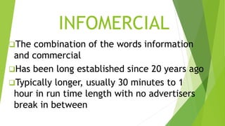 INFOMERCIAL
The combination of the words information
and commercial
Has been long established since 20 years ago
Typically longer, usually 30 minutes to 1
hour in run time length with no advertisers
break in between
 