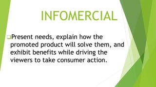 INFOMERCIAL
Present needs, explain how the
promoted product will solve them, and
exhibit benefits while driving the
viewers to take consumer action.