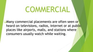COMMERCIAL
Many commercial placements are often seen or
heard on televisions, radios, internet or at public
places like airports, malls, and stations where
consumers usually watch while waiting.