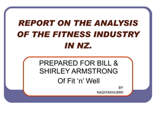REPORT ON THE ANALYSIS OF THE FITNESS INDUSTRY IN NZ. PREPARED FOR BILL & SHIRLEY ARMSTRONG Of Fit ‘n’ Well BY NAQIYAKHUMRI 