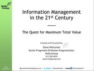 Information Management
                          in the 21st Century
                                  ___
                       The Quest for Maximum Total Value

                                             Created and Presented by:

                                           Steve Weissman
                               Senior Pragmatist & Master Prognosticator
                                             Holly Group
                                                  617-383-4655
                                                www.hollygroup.com


       © 2012
     Holly Group
All Rights Reserved.
                       sweissman@hollygroup.com •         steveweissman •   steveweissman
 