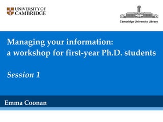 Managing your information: a workshop for first-year Ph.D. students Session 1 Emma Coonan Cambridge University Library 
