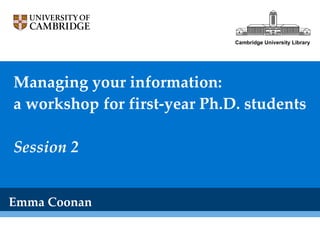 Managing your information: a workshop for first-year Ph.D. students Session 2 Emma Coonan Cambridge University Library 