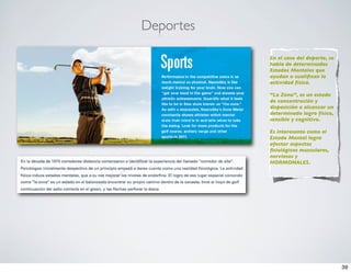 Deportes

           En el caso del deporte, se
           habla de determinados
           Estados Mentales que
           ayudan o cualiﬁcan la
           actividad física.

           “La Zona”, es un estado
           de concentración y
           disposición a alcanzar un
           determinado logro físico,
           sensible y cognitivo.

           Es interesante como el
           Estado Mental logra
           afectar aspectos
           ﬁsiológicos musculares,
           nerviosos y
           HORMONALES.




                                        39
 