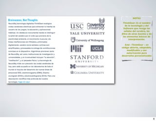 NOTAS

 ThinkGear: Es el nombre
   de la tecnología y del
 Software que recoge las
  señales del cerebro, las
ﬁltra de otras fuentes y da
 los elementos básicos de
      interpretación.

  Está -ThinkGear - en
código abierto, adaptable,
    modiﬁcable y con
    autorización para
desarrollos personalizados




                              6
 