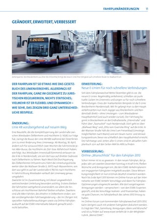 fahrpLanändErUngEn                11



gEändErT, ErWEITErT, vErbEssErT




Zeitersparnis: Von Breckenheim aus (hier die Ortsmitte) bringt die neue E-Linie ihre Fahrgäste auf schnellerer Route ins Stadtzentrum



DER FAHRPLAN IST SO ETWAS WIE DAS GESETZ-                                           ERWEITERUNG:
BUCH DES LINIENVERKEHRS. ALLERDINGS IST                                             Neue E-Linien für noch schnellere Verbindungen
DER FAHRPLAN, GANZ IM GEGENSATZ ZU JURIS-                                           Seit dem Fahrplanwechsel Mitte Dezember gibt es sie: die
                                                                                    neuen E-Linien. Regelmäßig verkehrend, schließen sie punk-
TISCHEN REGELWERKEN, NICHTS STATISCHES;                                             tuelle Lücken im Liniennetz und sorgen so für noch schnellere
VIELMEHR IST ER FLEXIBEL UND DYNAMISCH –                                            Verbindungen. Eines der markantesten Beispiele ist die E-Linie
                                                                                    Breckenheim/Nordenstadt: Mit ihr gelangt man zu den Haupt-
WIE SEHR, DAS ZEIGEN DREI GANZ UNTERSCHIED-
                                                                                    verkehrszeiten nun noch zügiger aus Breckenheim und Nor-
LICHE BEISPIELE.                                                                    denstadt direkt – ohne Umsteigen – zum Wiesbadener
                                                                                    Hauptbahnhof (und auch wieder zurück). Der Fahrtweg be-
                                                                                    ginnt in Breckenheim an der Endhaltestelle „Erlenstraße“ und
ÄNDERUNG:                                                                           führt über „Taunushof“ nach Nordenstadt. Dort geht es über
Linie 48 vorübergehend auf neuem Weg                                                „Wallauer Weg“ und „Otto-von-Guericke-Ring“ auf die A 66. In
                                                                                    der Mainzer Straße hält die Linie E am Freizeitbad (Umsteige-
Eine Baustelle, die die Komplettsperrung der Landstraße zwi-
                                                                                    möglichkeiten nach Mainz) und am neuen Justiz- und Verwal-
schen Wiesbaden-Delkenheim und Hochheim (L 3028) zur Folge
                                                                                    tungszentrum, bevor sie schließlich den Hauptbahnhof erreicht.
hat, zwingt die Busse der Linie 48/48X während der Osterferien
                                                                                    Die Fahrtwege und -zeiten aller E-Linien sind im aktuellen Fahr-
2011 zu einer Änderung ihres Linienwegs. Ab Montag, 18. April,
                                                                                    planbuch 2011 auf den Seiten 484 bis 499 zu finden.
ändert sich für voraussichtlich zwei Wochen die Fahrtstrecke je-
ner 48er-Busse, die Hochheim als Ziel- bzw. Abfahrtsort haben,
wie folgt: Aus Wiesbaden-Innenstadt kommend verlassen sie                           VERBESSERUNG:
die A 66 in Nordenstadt, um von dort aus auf direkter Südroute                      Online-„Wunschliste“ für den Fahrplan 2012
nach Delkenheim zu fahren. Nach West-Ost-Durchquerung                               Schon immer ist es so gewesen: In den neuen Fahrplan, der ja
des Delkenheimer Ortszentrums führt die Umleitungsstrecke                           jedes Jahr am zweiten Dezember-Sonntag in Kraft tritt, fließen
weiter über die Wallauer Straße (L 3017) nach Massenheim; von                       Wünsche und Anregungen ein, die den ESWE-Verkehrsplanern
dort aus geht es auf der Landstraße K 782 bis nach Hochheim.                        von engagierten Fahrgästen mitgeteilt wurden. Diese Mitwir-
In Fahrtrichtung Wiesbaden verläuft der Linienweg genau                             kungsmöglichkeit ist nun erstmals deutlich erweitert worden:
umgekehrt.                                                                          Noch bis Ende April 2011 können im Online-Forum auf der Inter-
Zweierlei ist im Zusammenhang mit dieser ungewöhnlich                               netseite von ESWE Verkehr Vorschläge und Ideen für Fahrplan-
weitreichenden Umleitung besonders wichtig: Erstens bleiben                         Optimierungen eingereicht werden. Alle dort vorgetragenen
die Fahrtzeiten weitgehend unverändert, vor allem die An-                           Anregungen werden – versprochen! – von den ESWE-Experten
schlüsse am Hochheimer Bahnhof bleiben erhalten. Zweitens                           geprüft; sind die Vorschläge realisier- und finanzierbar, haben
sind alle 48er-Fahrten, die ohnehin in Delkenheim enden, von                        sie gute Chancen, ins Fahrplanbuch des Jahres 2012 Einzug zu
der vorübergehenden Fahrtwegänderung – die im Übrigen mit                           halten.
speziellen Haltestellenaushängen sowie via Online-Fahrplan-                         Im Online-Forum zum kommenden Fahrplanwechsel 2011/2012
auskunft auf der ESWE-Internetseite bekannt gemacht wird –                          kann übrigens auch mit anderen Fahrgästen diskutiert werden.
nicht betroffen.                                                                    Es trägt den Titel „Sammlung: Anregungen, Ideen und Wünsche“
                                                                                    und ist zu finden auf www.eswe-verkehr.de in der Mitglieder-
                                                                                    rubrik „Meine ESWE“.
 