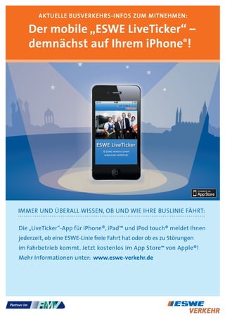 aKTUELLE bUsvErKEhrs-Infos zUM MITnEhMEn:

   der mobile „EsWE LiveTicker“ –
   demnächst auf Ihrem iphone®!




IMMER UND ÜBERALL WISSEN, OB UND WIE IHRE BUSLINIE FÄHRT:

Die „LiveTicker“-App für iPhone®, iPad™ und iPod touch® meldet Ihnen
jederzeit, ob eine ESWE-Linie freie Fahrt hat oder ob es zu Störungen
im Fahrbetrieb kommt. Jetzt kostenlos im App Store von Apple®!
                                                        SM




Mehr Informationen unter: www.eswe-verkehr.de
 