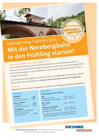 2011, 1                 2 U hr
                      itag , 1. april

               o b e rg b a h n
Eröffnun      g : fre

M it der ner
     e n fr ü h l i n g star ten!
in d                                                      it:
                                            wieder so we                      Neroberg. Erl
                                                                                            eben Sie
                 terpause  ist es endlich                   ic hen auf den                               hte.
 Nach der Win                                 hem Wahrze                                   Stadtgeschic
                it Wiesbade   ns romantisc                      , sondern a  uch ein Stück
 Fahren Sie m                                   z Wiesbaden                          ene Drahtseil
                                                                                                   -Zahn-
                        chsten B lick über gan                        allast betrieb
                  herrli                                  Wasserb
 nicht nur den                            eitälteste mit
                   bergba hn ist die zw
  Denn die Nero                                                                                       erotal“.
                        pas.                                                            haltestelle „N
  stang  enbahn Euro                                       kt mit der    Buslinie 1, End
                                             ichen Sie dire                       ehr.de/nerobe
                                                                                                rgbahn
                   der Nerob  ergbahn erre                         ww.eswe-verk
   Die Talstation                                    t unter: w
                                       Sie im Interne
                    ationen erhalten
   Nähere Inform                                                                                          en)
                                                                                            inz/Wiesbad
                                                                     as Tarifg ebiet 65 (Ma
    Unser Tipp:                                     nhaber für d
                                     r Zeitkarten-I
                     isnachlässe fü
    Attraktive Pre
                                                 Fahrzeiten
                                                                                  15 Min.
                                                                 ahn fährt alle
      Fahrpreise                                 die nerobergb
                                                                                                      Uhr
      Einzelfahrt                    c 2,50      april                                  12:00 – 19:00
      Erwachsene                                             freitags                   10:00 – 19:00
                                                                                                      Uhr
                                     c 1,25      montags bis                 ags
      Kinder (unter
                    14 Jahren)                                nn- und feiert
                                                 samstags, so
                    lfahrt                                                                  09:30 – 20:0
                                                                                                           0 Uhr
       berg- und Ta                   c 3,30      Mai – august
       Erwachsen  e                               täglich
                                      c 1,65
                      14 Jahren)
       Kinder (unter                                           und oktober             12:00 – 19:00
                                                                                                      Uhr
                                                  september*
        familienkart
                     e
                                                  montags   bis freitags               10:00  – 19:00 Uhr
                             le eigenen                         nn- und feiert
                                                                               ags
        (Erwac hsene und al                       samstags, so                                         hat,
                      14 Jahren)                                                        lbad geöffnet
         Kinder unter                                                      nen das Ope           20:00 Uhr.
                                        c 7,00
                                                   * An allen Tagen, an de                     s
         Berg- und Ta
                      lfahrt                                                     n 9:30 Uhr bi
                                                                   obergbahn vo
                                                     fährt die Ner




         EsWE verkehrsgesellschaft mbh · Gartenfeldstraße 18 · 65189 Wiesbaden
                   Telefon (0611) 450 22-450 · www.eswe-verkehr.de
 