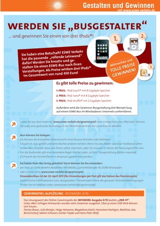 Gestalten undwww.eswe-verkehr.de
                                                                       mit
                                                                           Gewinnen

werden sie „busgestalter“
… und gewinnen Sie einen von drei iPods®!
                                     ds®!
                                      s®!                                                                    2.
                                                                                       1.
                              aft? ESWE Verkehr
       Si e haben eine Botsch
                              lende Leinwand“
       hat die passende „rol
                            eativ und ge-                                                            und
       dafür! Werden Sie kr                                                               tmac
                                                                                               hen
                              E-Bus nach Ihren                                       Mi        ISE
       stalten Sie einen ESW                     ds®
                             eise winken drei iPod
                                                   s®                                    E PR E N!                3.
       Vorstellungen. Als Pr                                                         TOLL NNE
                             rund 450 Euro!                                                I
        im Gesamtwert von                                                             G EW
                                     Es gibt tolle Preise zu gewinnen:
                                     1. PREIS: iPod touch® mit 8 Gigabyte Speicher
                                     2. PREIS: iPod nano® mit 8 Gigabyte Speicher
                                     3. PREIS: iPod shuffle® mit 2 Gigabyte Speicher

                                     Außerdem wird die Gewinner-Busgestaltung drei Monate lang
                                     auf einem ESWE-Bus im Wiesbadener Liniennetz umherfahren.


      Laden Sie aus dem Internet (www.eswe-verkehr.de/gewinnspiel) eine Vorlage herunter. Alternativ können
      Sie auch eine gedruckte Busvorlage in der Mobilitätszentrale im LuisenForum abholen.


      Nun können Sie loslegen:
    • Sie können die komplette Seitenansicht eines Busses bemalen oder bekleben.
    • Erlaubt ist, was gefällt und keine Rechte anderer verletzt. Wenn Sie also Bilder und/oder Textbotschaften
      verwenden, müssen diese von Ihnen selbst stammen, oder Sie müssen im Besitz der Nutzungsrechte sein.
    • Für die Busfenster gilt eine besondere Regel: Wie bei jeder „echten“ Busgestaltung dürfen maximal
      25 Prozent der Fensterfläche in Anspruch genommen werden.

      Sie haben Ihren Bus fertig gestaltet? Dann können Sie ihn einsenden:
    • per Post an ESWE Verkehr, Redaktion INFOMOBIL, Gartenfeldstraße 18, 65189 Wiesbaden
    • oder online unter www.eswe-verkehr.de/gewinnspiel
      Einsendeschluss ist der 30. April 2011 (für Einsendungen per Post gilt das Datum des Poststempels).
      Ausführliche Informationen zum „Busgestalter“-Gewinnspiel sowie die genauen Teilnahmebedingungen
      finden Sie im Internet unter: www.eswe-verkehr.de/gewinnspiel


         GEWINNSPIEL-AUFLÖSUNG INFOMOBIL 4/10
         Das Lösungswort des Online-Gewinnspiels der INFOMOBIL-Ausgabe 4/10 lautete „LINIE 47“.
         Unter allen richtigen Antworten wurden zehn Gewinner ausgelost. Über je einen USB-Stick können
         sich freuen:
         Florian Braun, Julia Brünjes, Helga Heimann, Magdalena Koehl, Hannelore Koettgen, Matthias Löw,
         Bernd Scharf, Sabine Schiesser, Günter Tiepke und Hans-Peter Wolf.
 