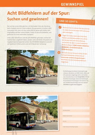 GEWINNSPIEL

Acht Bildfehlern auf der Spur:
Suchen und gewinnen!                                                      U N D SO G EH T’ S:

Nur auf den ersten Blick gleichen sich die beiden Fotos des Neroberg-
                                                                             Markieren Sie im unter
bahn-Viadukts wie ein Ei dem anderen. Bei genauerem Hinsehen stellt                                   en Foto die acht Feh-
man jedoch fest, dass sich das untere Bild an genau acht Stellen vom         ler, indem Sie sie mit ein
                                                                                                       em Stift ankreuzen
Originalfoto darüber unterscheidet. Finden Sie die acht Bildfehler, und      oder einkringeln.
gewinnen Sie einen wertvollen Sachpreis!
                                                                             Tragen Sie rechts nebe
                                                                                                     n dem Foto Ihren
Unter allen Teilnehmern, die die acht Bildfehler gefunden und korrekt        Namen und Ihre Adres
                                                                                                     sdaten ein, schnei-
markiert bzw. angeklickt haben, werden zehn USB-Sticks mit jeweils vier      den Sie das Foto samt
                                                                                                    Adressfeld aus,
Gigabyte Speicherkapazität verlost. Die INFOMOBIL-Redaktion wünscht          und senden Sie alles in
                                                                                                     einem frankierten
viel Spaß beim Fehlersuchen und viel Erfolg bei der Verlosung!              Briefumschlag an : ESW
                                                                                                     E Verkehr, Redaktion
                                                                            INFOMOBIL, Gartenfelds
                                                                                                       traße 18,
                                                                            65189 Wiesbaden

                                                                            Alternativ können Sie au
                                                                                                             ch online an dem
                                                                            Suchspiel teilnehmen.
                                                                                                          Klicken Sie auf
                                                                           ww w.eswe-verkehr.d
                                                                                                   e/gewinnspiel –
                                                                           dort ﬁnden Sie eine int
                                                                                                  eraktive Mitmach-
                                                                           möglichkeit.




                                                                               Der Rechtsweg ist bei diesem Gewinnspiel ausge-
                                                                               schlossen. Mitarbeiter von ESWE Verkehr, WiBus und
                                                                               EVS sowie deren Angehörige dürfen nicht teilneh-
                                                                               men. Einsendeschluss ist der 30. April 2012 (23.59 Uhr
                                                                               bei Online-Einsendungen, Datum des Poststempels
                                                                               bei postalischen Einsendungen). Die Gewinner wer-
                                                                               den schriftlich benachrichtigt und in der nächsten
                                                                               INFOMOBIL-Ausgabe bekanntgegeben.




                                                                              Vorname, Name




                                                                              Straße, Hausnummer




                                                                              PLZ, Ort




                                                                              E-Mail-Adresse (freiwillige Angabe)
 
