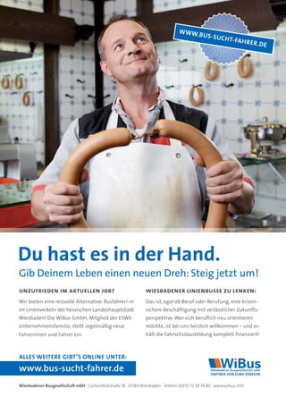 WWW.B
                                                                                               U S -S U C
                                                                                                            HT-FAH
                                                                                                                        RER.DE




Du hast es in der Hand.
Gib Deinem Leben einen neuen Dreh: Steig jetzt um!
unzufrieden im aktuellen job?                                    wiesbadener linienbusse zu lenken:
Wir bieten eine reizvolle Alternative: Busfahrer/-in             Das ist, egal ob Beruf oder Berufung, eine krisen-
im Linienverkehr der hessischen Landeshauptstadt                 sichere Beschäftigung mit verlässlicher Zukunfts-
Wiesbaden! Die WiBus GmbH, Mitglied der ESWE-                    perspektive. Wer sich beruﬂich neu orientieren
Unternehmensfamilie, stellt regelmäßig neue                      möchte, ist bei uns herzlich willkommen – und er-
Fahrerinnen und Fahrer ein.                                      hält die Fahrschulausbildung komplett ﬁnanziert!



ALLES WEITERE GIBT’S ONLINE UNTER:
www.bus-sucht-fahrer.de
Wiesbadener Busgesellschaft mbH · Gartenfeldstraße 18 · 65189 Wiesbaden · Telefon (0611) 72 38 74 80 · www.wibus.info
 