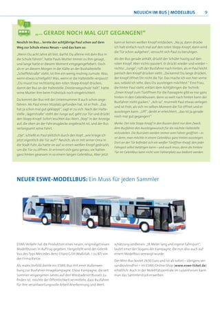 NEULICH IM BUS | MODELLBUS                             9



            „… GERADE NOCH MAL GUT GEGANGEN!“
Neulich im Bus … lernte der achtjährige Paul schon auf dem          kann er keinen weißen Knopf entdecken. „Na ja, dann drücke
Weg zur Schule etwas Neues – und das kam so:                        ich halt einfach noch mal auf den roten Stopp-Knopf, dann wird
                                                                    die Tür schon aufgehen“, versucht sich Paul zu beruhigen.
„Wenn Du acht Jahre alt bist, darfst Du alleine mit dem Bus in
die Schule fahren“, hatte Pauls Mutter immer zu ihm gesagt,         Als der Bus gerade anhält, drückt der Schüler hastig auf den
und lange hatte er diesem Moment entgegengeﬁebert. Doch             roten Knopf. Aber nichts passiert. Er drückt wieder und wieder –
als er an diesem Morgen in der Kälte an der Bushaltestelle          nichts! „Junge“, ruft der Busfahrer nach hinten, als er Paul leicht
„Scheffelstraße“ steht, ist ihm ein wenig mulmig zumute. Was,       panisch den Knopf drücken sieht: „Da kannst Du lange drücken,
wenn etwas schiefgeht? Was, wenn er die Haltestelle verpasst?       der Knopf öffnet Dir nicht die Tür. Das mache ich von hier vorne
„Du musst nur rechtzeitig den roten Stopp-Knopf drücken,            aus, sobald ich sehe, dass Du aussteigen möchtest.“ Eine Frau,
damit der Bus an der Haltestelle ‚Diesterwegschule‘ hält“, hatte    die hinter Paul steht, erklärt dem Achtjährigen die Technik:
seine Mutter ihm beim Frühstück noch eingetrichtert.                „Einen Knopf zum Türöffnen für die Passagiere gibt es nur ganz
                                                                    hinten in den Gelenkbussen, denn so weit nach hinten kann der
Da kommt der Bus mit der Liniennummer 8 auch schon ange-
                                                                    Busfahrer nicht gucken.“ „Ach so“, murmelt Paul etwas verlegen
fahren. Als Paul einen Sitzplatz gefunden hat, ist er froh: „Das
                                                                    und ist froh, als sich im selben Moment die Tür öffnet und er
hat ja schon mal gut geklappt“, sagt er zu sich. Nach der Halte-
                                                                    aussteigen kann. „Uff“, denkt er erleichtert, „das ist ja gerade
stelle „Jägerstraße“ steht der Junge auf, geht zur Tür und drückt
                                                                    noch mal gut gegangen!“
den Stopp-Knopf. Sofort leuchtet das Wort „Stop“ in der Anzeige
auf, die oben an der Fahrzeugdecke angebracht ist, und der Bus      Merke: Der rote Stopp-Knopf in den Bussen dient nur dem Zweck,
verlangsamt seine Fahrt.                                            dem Busfahrer den Aussteigewunsch für die nächste Haltestelle
                                                                    mitzuteilen. Die Bustüren werden immer vom Fahrer geöffnet – es
„Oje“, schießt es Paul plötzlich durch den Kopf, „wie kriege ich
                                                                    sei denn, man möchte in einem Gelenkbus ganz hinten aussteigen.
jetzt eigentlich die Tür auf?“ Neulich, als er mit seiner Oma in
                                                                    Dort an der Tür beﬁndet sich ein weißer Türöffner-Knopf, den jeder
die Stadt fuhr, da hatte sie auf so einen weißen Knopf gedrückt,
                                                                    Fahrgast selbst betätigen kann – und auch muss, denn die hintere
um die Tür zu öffnen. Er erinnert sich ganz genau; sie hatten
                                                                    Tür im Gelenkbus kann nicht vom Fahrerplatz aus bedient werden.
ganz hinten gesessen in so einem langen Gelenkbus. Aber jetzt




NEUER ESWE-MODELLBUS: Ein Muss für jeden Sammler




ESWE Verkehr hat die Produktion eines neuen, originalgetreuen       schätzung verdienen. „18 Meter lang und eigene Fahrspur!“,
Modellbusses in Auftrag gegeben. Hergestellt wird der Gelenk-       lautet einer der Slogans der Kampagne, die nun also auch auf
bus des Typs Mercedes-Benz Citaro G E4 (Maßstab: 1 zu 87) von       einem Modellbus verewigt wurde.
der Firma Rietze.
                                                                    Der Mini-Bus kostet 29,50 Euro und ist ab sofort – übrigens ver-
Als reales Vorbild diente ein ESWE-Bus mit einer Außenwer-          sandkostendfrei – im ESWE-Online-Shop (www.eswe-ticket.de)
bung zur Busfahrer-Imagekampagne. Diese Kampagne, die seit          erhältlich. Auch in der Mobilitätszentrale im LuisenForum kann
Sommer vergangenen Jahres auf drei Wiesbadener Bussen zu            man das Sammlerstück erwerben.
ﬁnden ist, möchte der Öffentlichkeit vermitteln, dass Busfahrer
für ihre verantwortungsvolle Arbeit Anerkennung und Wert-
 