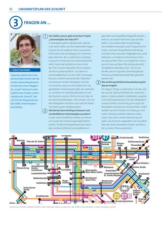 10        LINIENNETZPLAN DER ZUKUNFT



     3          Fragen an ...


                                         1   Herr Nebel, worum geht es bei dem Projekt                     gesondert und vergrößert dargstellt werden –
                                             „Liniennetzplan der Zukunft“?                                 etwa so, als würde man eine Lupe darüber
                                             In Wiesbaden gibt es 38 Buslinien. Welche                     halten. Eine weitere Idee ist das farbige
                                             Linie wohin fährt, wo ihre Haltestellen liegen                Hervorheben besonders stark frequentierter
                                             und wo sie mit anderen Linien zusammen-                       Linien; und auch die grafische Einbindung
                                             trifft, kann man als Fahrgast im Liniennetz-                  zentraler Orte, etwa der Fußgängerzone, wird
                                             plan erkennen, der in jedem Bus aushängt                      diskutiert, um dadurch eine bessere Orien-
                                             und auch im Internet zum Download bereit                      tierung auf dem Plan zu ermöglichen. Hinzu
                                             steht. Durch die Vielzahl an Linien wirkt                     kommt, dass auf dem Plan bislang keinerlei
                                             der Plan in seiner aktuellen Version jedoch                   Tarifgebiete erkennbar sind – das ist ein
·> SEBASTIAN NEBEL
                                             ziemlich unübersichtlich – vor allem im                       Manko, das im Zuge der Liniennetzplanop-
 Sebastian Nebel erlernt der-                Innenstadtbereich, wo sich viele Linienwege                   timierung idealerweise ebenfalls geändert
 zeit bei ESWE Verkehr den Be-               kreuzen, verliert man leicht den Überblick.                   werden soll.
 ruf des Industriekaufmanns.                 Gemeinsam mit den Fahrgästen möchte                      3    Was ist Ihre persönliche Herausforderung bei
 Im Rahmen seiner Tätigkeit                  ich erreichen, dass es schon bald einen neu                   diesem Projekt?
 als „Azubi“ betreut er unter                gestalteten Liniennetzplan gibt, der einfacher                Ich mag es, Dinge zu optimieren. Ich war und
 anderem das Projekt „Linien-                zu verstehen ist. Deshalb diskutiere ich mit                  bin von der Übersichtlichkeit der Liniennetz-
 netzplan der Zukunft“, das                  den Nutzern unseres Online-Forums über al-                    pläne in vielen anderen Großstädten angetan
 sich mit der Neugestaltung                  ternative Darstellungen. Hier erhalten wir von                und möchte gemeinsam mit den Mitgliedern
 des ESWE-Liniennetzplans                    den Fahrgästen mitunter zwei volle A4-Seiten                  unserer Online-Community gerne auch für
 beschäftigt.                                mit vielen guten Feedback-Ideen.                              Wiesbaden eine bessere Lösung finden. ESWE
                                        2    Wie könnte denn künftig ein besserer und                      Verkehr hat mich hierbei von Anfang an mit
                                             verständlicherer Liniennetzplan aussehen?                     vielen Hintergrundinformationen unter-
                                             Es gibt unterschiedliche Ansätze, bei denen                   stützt. Das Ganze macht wahnsinnig viel
                                             wir zurzeit die Umsetzungsmöglichkeiten                       Spaß, und ich lerne unglaublich viel, vor allem
                                             prüfen. So könnte beispielsweise der beson-                   über die vielen komplexen Details, auf die es
                                             ders unübersichtliche Innenstadtbereich                       bei so einem Thema ankommt.




Heute noch ziemlich unübersichtlich, schon bald aber klarer strukturiert: der ESWE-Liniennetzplan in seiner heutigen Gestalt
 