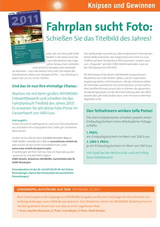 Knipsen und Gewinnen


                                  Fahrplan sucht Foto:
                                  Schießen Sie das titelbild des Jahres!

                                  Jedes Jahr aufs Neue gibt ESWE     Eine fachkundige Jury wird aus allen eingereichten Fotos die drei
                                   Verkehr in der Adventszeit das    besten Bilder prämieren. Das Siegermotiv wird nicht nur zum
                                   neue Fahrplanbuch des Folge-      Titelfoto auf dem Fahrplanbuch 2012 avancieren, sondern auch
                                   jahres heraus. Darin enthalten    zum „Hingucker“ auf allen ESWE-Werbematerialien rund um
                    sind sämtliche Fahrpläne aller Wiesbade-         den Fahrplanwechsel 2011/2012.
ner Buslinien – und viele weitere Infos mehr. Die Inhalte des
Fahrplanbuchs stehen also weitgehend fest … was allerdings in        Der Rechtsweg ist bei diesem Wettbewerb ausgeschlossen.
jedem Jahr neu ist, ist das Titelfoto.                               Mitarbeiter von ESWE Verkehr, WiBus und EVS sowie deren
                                                                     Angehörige dürfen nicht teilnehmen. Mit der Teilnahme erklärt

Und das ist nun Ihre einmalige Chance:                               der Einsender automatisch sein Einverständnis zu einer eventu-
                                                                     ellen Veröffentlichung seines Fotos im Rahmen der genannten
                                                                     Verwendungszwecke und der Berichterstattung über den Wett-
Machen Sie mit beim großen INFOMOBIL-                                bewerb (dies gilt insbesondere dann, wenn Personen erkennbar
Fotowettbewerb und schießen Sie das                                  abgebildet sind).
Fahrplanbuch-Titelbild des Jahres 2012!
Es erwarten Sie attraktive Foto-Preise im
                                                                       Den Teilnehmern winken tolle Preise!
Gesamtwert von 400 Euro.
                                                                       Die drei Erstplatzierten erhalten jeweils einen
Und so geht’s:
                                                                       Einkaufsgutschein eines Wiesbadener Fotoge-
Suchen Sie sich Ihr Lieblingsmotiv rund ums Thema Busfahren
aus und halten Sie es fotografisch fest. Dabei gilt: Je kreativer,
                                                                       schäfts:
desto besser!
                                                                       1. PREIS:
Senden Sie das Bild als Datei auf elektronischem Weg an                ein Einkaufsgutschein im Wert von 200 Euro
ESWE Verkehr: entweder per E-Mail an presse@eswe-verkehr.de,           2. UND 3. PREIS:
oder nutzen Sie das Online-Einsendeformular unter                      je ein Einkaufsgutschein im Wert von 100 Euro
www.eswe-verkehr.de/gewinnspiel.
Einsendungen per Post, falls das Foto ein Papierabzug oder             Viel Spaß bei der Motivsuche und viel Erfolg
-ausdruck ist, sind ebenfalls möglich:
ESWE Verkehr, Redaktion INFOMOBIL, Gartenfeldstraße 18,
                                                                       beim Wettbewerb!
65189 Wiesbaden

Einsendeschluss ist der 20. Juli 2011 (23.59 Uhr bei Online-
Einsendungen, Datum des Poststempels bei postalischen
Einsendungen).




    geWinnsPiel-auFlÖsung aus deM INFOMOBIL 01/2011

     Beim Gewinnspiel in der vergangenen INFOMOBIL-Ausgabe wurden drei Preisträger für ihre Entwürfe von
     Außengestaltungen eines ESWE-Busses prämiert. Drei Teilnehmer, denen die INFOMOBIL-Redaktion hiermit
     herzlich gratuliert, freuen sich nun über je einen nagelneuen iPod:
     1. Preis: Joachim riemann; 2. Preis: irma Meyer; 3. Preis: heidi Kretzer
 